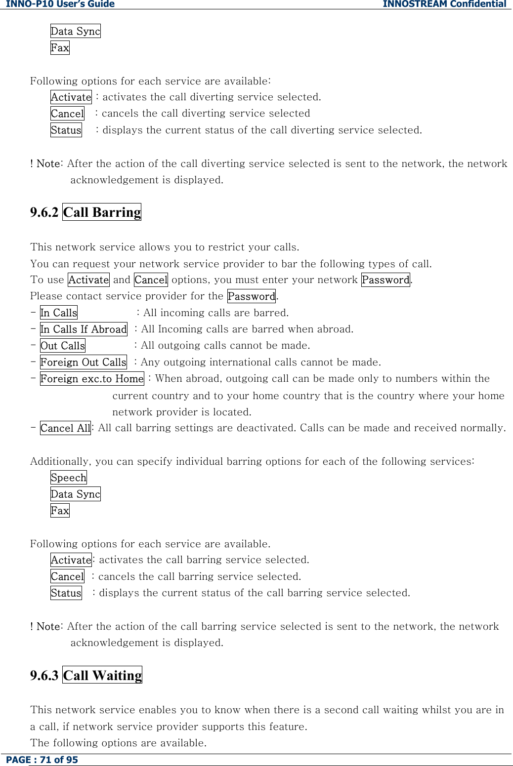 INNO-P10 User&rsquo;s Guide  INNOSTREAM Confidential PAGE : 71 of 95    Data Sync  Fax  Following options for each service are available: Activate : activates the call diverting service selected. Cancel   : cancels the call diverting service selected Status    : displays the current status of the call diverting service selected.    ! Note: After the action of the call diverting service selected is sent to the network, the network acknowledgement is displayed.  9.6.2 Call Barring    This network service allows you to restrict your calls. You can request your network service provider to bar the following types of call. To use Activate and Cancel options, you must enter your network Password. Please contact service provider for the Password. - In Calls                 : All incoming calls are barred. - In Calls If Abroad  : All Incoming calls are barred when abroad.                              - Out Calls              : All outgoing calls cannot be made. - Foreign Out Calls  : Any outgoing international calls cannot be made. - Foreign exc.to Home : When abroad, outgoing call can be made only to numbers within the  current country and to your home country that is the country where your home network provider is located. - Cancel All: All call barring settings are deactivated. Calls can be made and received normally.  Additionally, you can specify individual barring options for each of the following services: Speech Data Sync Fax  Following options for each service are available. Activate: activates the call barring service selected. Cancel  : cancels the call barring service selected. Status   : displays the current status of the call barring service selected.  ! Note: After the action of the call barring service selected is sent to the network, the network acknowledgement is displayed.  9.6.3 Call Waiting    This network service enables you to know when there is a second call waiting whilst you are in a call, if network service provider supports this feature. The following options are available. 