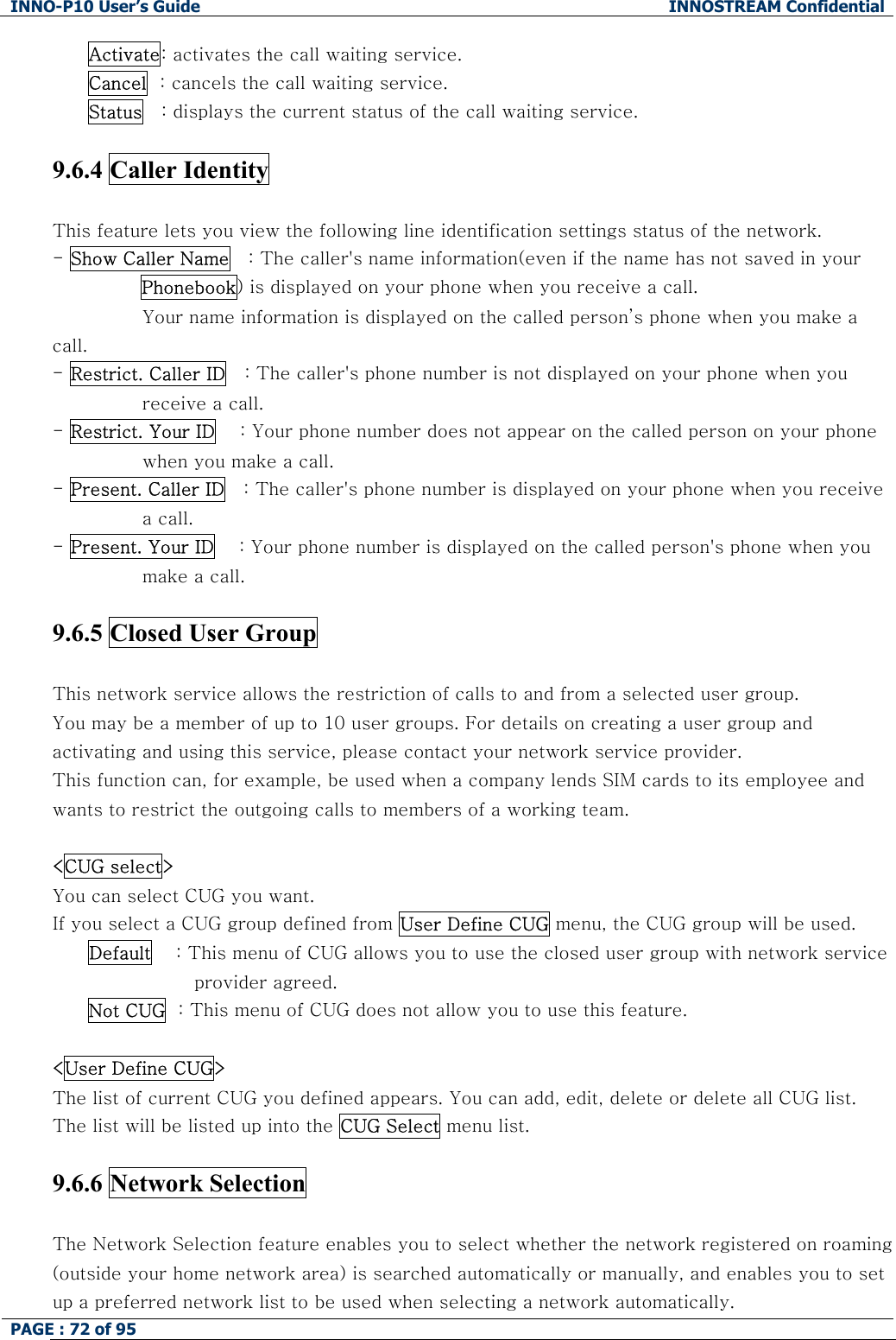 INNO-P10 User&rsquo;s Guide  INNOSTREAM Confidential PAGE : 72 of 95    Activate: activates the call waiting service. Cancel  : cancels the call waiting service. Status   : displays the current status of the call waiting service.  9.6.4 Caller Identity    This feature lets you view the following line identification settings status of the network. - Show Caller Name   : The caller's name information(even if the name has not saved in your Phonebook) is displayed on your phone when you receive a call.  Your name information is displayed on the called person&rsquo;s phone when you make a call. - Restrict. Caller ID   : The caller's phone number is not displayed on your phone when you receive a call. - Restrict. Your ID    : Your phone number does not appear on the called person on your phone when you make a call. - Present. Caller ID   : The caller's phone number is displayed on your phone when you receive a call. - Present. Your ID    : Your phone number is displayed on the called person's phone when you make a call.  9.6.5 Closed User Group    This network service allows the restriction of calls to and from a selected user group. You may be a member of up to 10 user groups. For details on creating a user group and activating and using this service, please contact your network service provider. This function can, for example, be used when a company lends SIM cards to its employee and wants to restrict the outgoing calls to members of a working team.  <CUG select> You can select CUG you want.  If you select a CUG group defined from User Define CUG menu, the CUG group will be used. Default    : This menu of CUG allows you to use the closed user group with network service provider agreed. Not CUG  : This menu of CUG does not allow you to use this feature.  <User Define CUG> The list of current CUG you defined appears. You can add, edit, delete or delete all CUG list. The list will be listed up into the CUG Select menu list.  9.6.6 Network Selection    The Network Selection feature enables you to select whether the network registered on roaming (outside your home network area) is searched automatically or manually, and enables you to set up a preferred network list to be used when selecting a network automatically. 