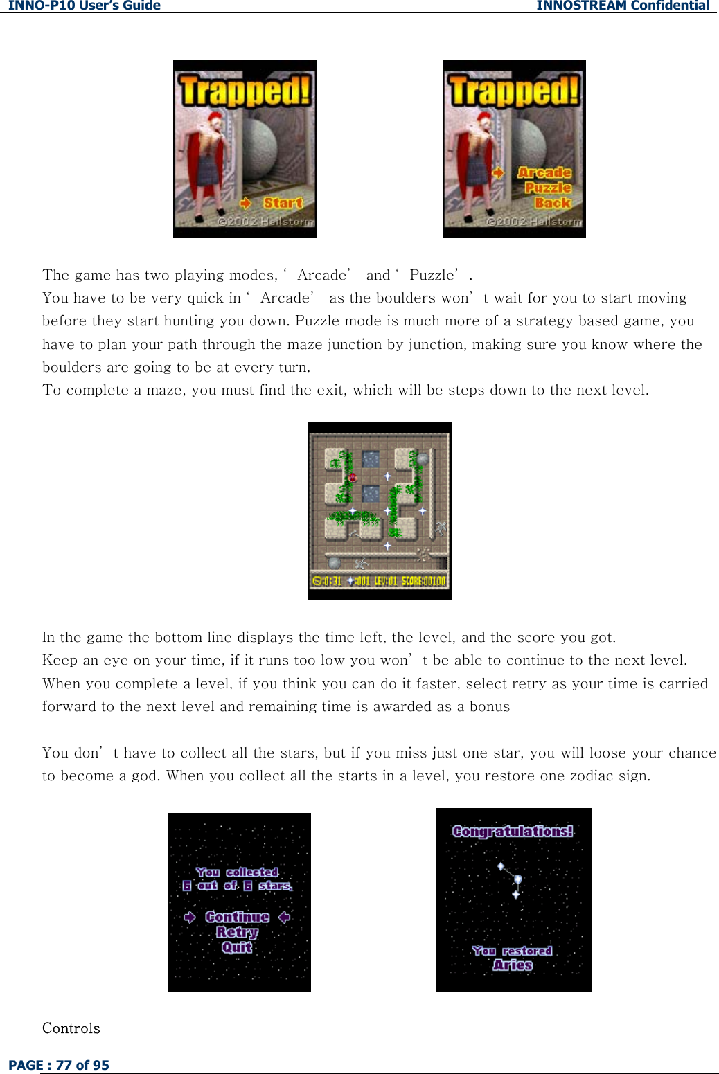 INNO-P10 User&rsquo;s Guide  INNOSTREAM Confidential PAGE : 77 of 95                                  The game has two playing modes, &lsquo; Arcade&rsquo;  and &lsquo; Puzzle&rsquo; . You have to be very quick in &lsquo; Arcade&rsquo;  as the boulders won&rsquo; t wait for you to start moving before they start hunting you down. Puzzle mode is much more of a strategy based game, you have to plan your path through the maze junction by junction, making sure you know where the boulders are going to be at every turn. To complete a maze, you must find the exit, which will be steps down to the next level.      In the game the bottom line displays the time left, the level, and the score you got. Keep an eye on your time, if it runs too low you won&rsquo; t be able to continue to the next level. When you complete a level, if you think you can do it faster, select retry as your time is carried forward to the next level and remaining time is awarded as a bonus  You don&rsquo; t have to collect all the stars, but if you miss just one star, you will loose your chance to become a god. When you collect all the starts in a level, you restore one zodiac sign.                               Controls 