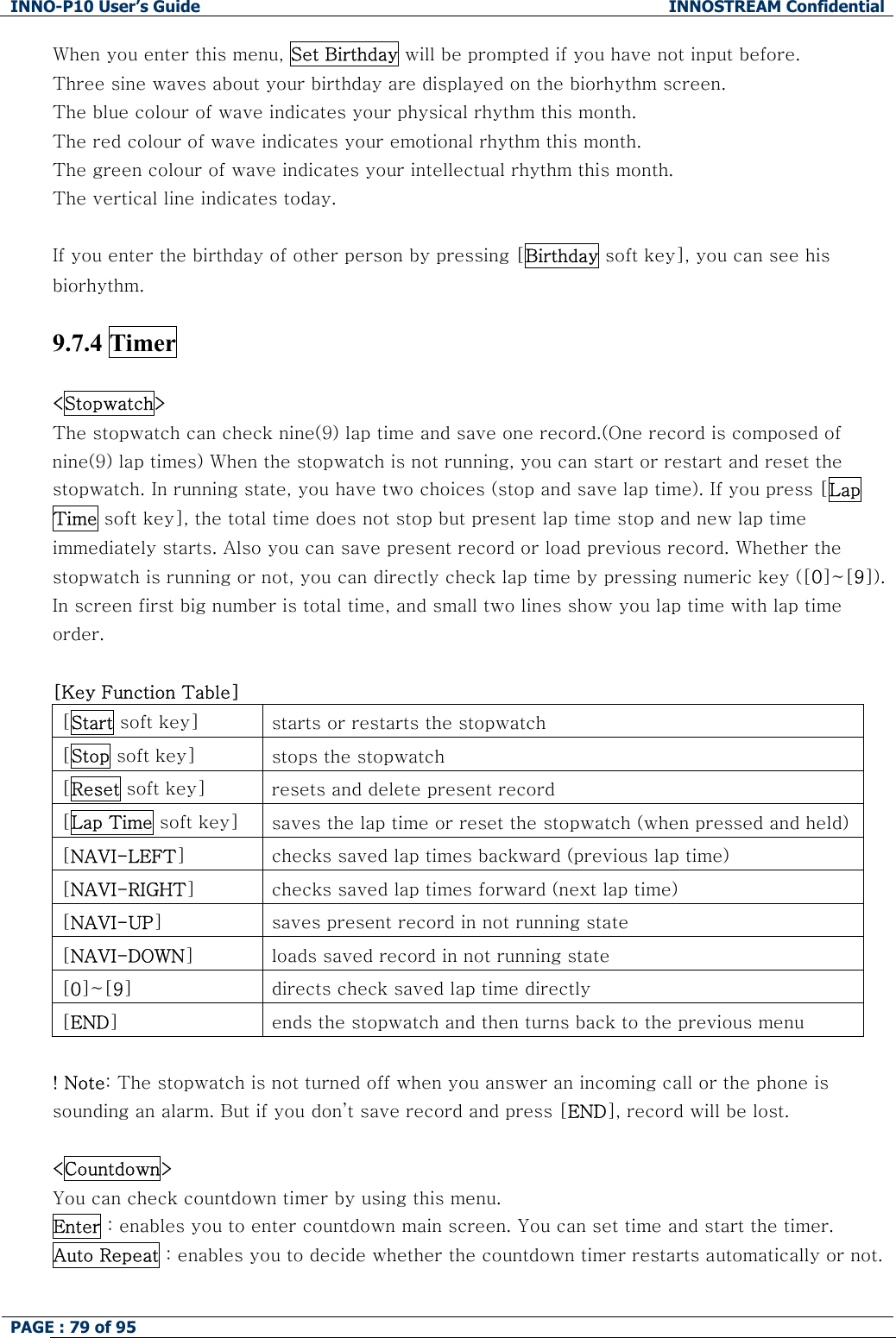 INNO-P10 User&rsquo;s Guide  INNOSTREAM Confidential PAGE : 79 of 95    When you enter this menu, Set Birthday will be prompted if you have not input before. Three sine waves about your birthday are displayed on the biorhythm screen. The blue colour of wave indicates your physical rhythm this month. The red colour of wave indicates your emotional rhythm this month. The green colour of wave indicates your intellectual rhythm this month. The vertical line indicates today.  If you enter the birthday of other person by pressing [Birthday soft key], you can see his biorhythm.  9.7.4 Timer  <Stopwatch>   The stopwatch can check nine(9) lap time and save one record.(One record is composed of nine(9) lap times) When the stopwatch is not running, you can start or restart and reset the stopwatch. In running state, you have two choices (stop and save lap time). If you press [Lap Time soft key], the total time does not stop but present lap time stop and new lap time immediately starts. Also you can save present record or load previous record. Whether the stopwatch is running or not, you can directly check lap time by pressing numeric key ([0]~[9]). In screen first big number is total time, and small two lines show you lap time with lap time order.  [Key Function Table] [Start soft key]  starts or restarts the stopwatch [Stop soft key]  stops the stopwatch [Reset soft key]  resets and delete present record [Lap Time soft key]  saves the lap time or reset the stopwatch (when pressed and held)[NAVI-LEFT]  checks saved lap times backward (previous lap time) [NAVI-RIGHT]  checks saved lap times forward (next lap time) [NAVI-UP]  saves present record in not running state [NAVI-DOWN]  loads saved record in not running state [0]~[9]  directs check saved lap time directly [END]  ends the stopwatch and then turns back to the previous menu  ! Note: The stopwatch is not turned off when you answer an incoming call or the phone is sounding an alarm. But if you don&rsquo;t save record and press [END], record will be lost.  <Countdown>   You can check countdown timer by using this menu.  Enter : enables you to enter countdown main screen. You can set time and start the timer. Auto Repeat : enables you to decide whether the countdown timer restarts automatically or not.  