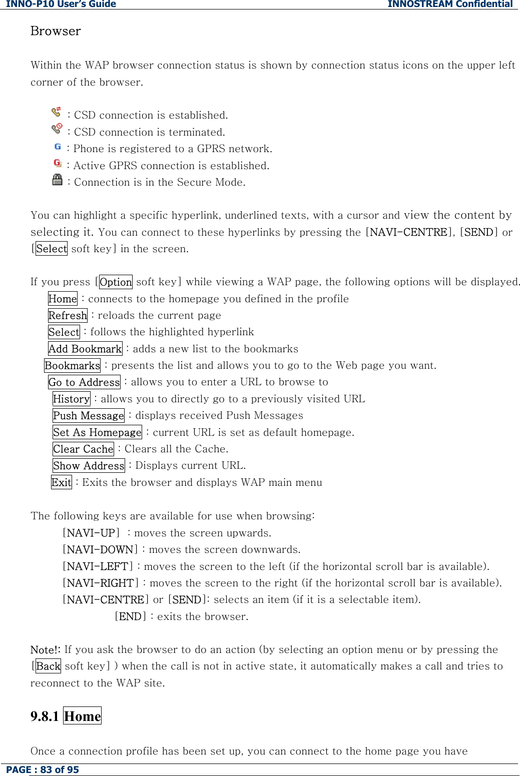 INNO-P10 User&rsquo;s Guide  INNOSTREAM Confidential PAGE : 83 of 95    Browser  Within the WAP browser connection status is shown by connection status icons on the upper left corner of the browser.   : CSD connection is established.  : CSD connection is terminated.  : Phone is registered to a GPRS network.  : Active GPRS connection is established.  : Connection is in the Secure Mode.  You can highlight a specific hyperlink, underlined texts, with a cursor and view the content by selecting it. You can connect to these hyperlinks by pressing the [NAVI-CENTRE], [SEND] or [Select soft key] in the screen.  If you press [Option soft key] while viewing a WAP page, the following options will be displayed.      Home : connects to the homepage you defined in the profile      Refresh : reloads the current page      Select : follows the highlighted hyperlink       Add Bookmark : adds a new list to the bookmarks  Bookmarks : presents the list and allows you to go to the Web page you want.      Go to Address : allows you to enter a URL to browse to History : allows you to directly go to a previously visited URL Push Message : displays received Push Messages Set As Homepage : current URL is set as default homepage. Clear Cache : Clears all the Cache. Show Address : Displays current URL. Exit : Exits the browser and displays WAP main menu  The following keys are available for use when browsing: [NAVI-UP]  : moves the screen upwards. [NAVI-DOWN] : moves the screen downwards. [NAVI-LEFT] : moves the screen to the left (if the horizontal scroll bar is available). [NAVI-RIGHT] : moves the screen to the right (if the horizontal scroll bar is available). [NAVI-CENTRE] or [SEND]: selects an item (if it is a selectable item). [END] : exits the browser.   Note!: If you ask the browser to do an action (by selecting an option menu or by pressing the [Back soft key] ) when the call is not in active state, it automatically makes a call and tries to reconnect to the WAP site.  9.8.1 Home    Once a connection profile has been set up, you can connect to the home page you have 
