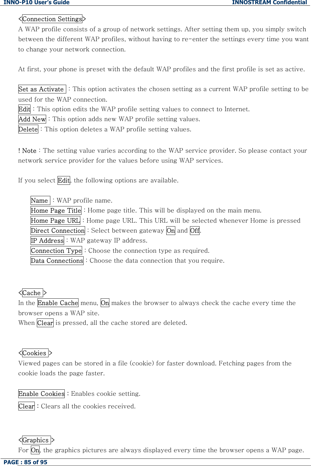 INNO-P10 User&rsquo;s Guide  INNOSTREAM Confidential PAGE : 85 of 95    <Connection Settings>  A WAP profile consists of a group of network settings. After setting them up, you simply switch between the different WAP profiles, without having to re-enter the settings every time you want to change your network connection.  At first, your phone is preset with the default WAP profiles and the first profile is set as active.  Set as Activate  : This option activates the chosen setting as a current WAP profile setting to be used for the WAP connection. Edit : This option edits the WAP profile setting values to connect to Internet. Add New : This option adds new WAP profile setting values. Delete : This option deletes a WAP profile setting values.  ! Note : The setting value varies according to the WAP service provider. So please contact your network service provider for the values before using WAP services.  If you select Edit, the following options are available.  Name  : WAP profile name. Home Page Title : Home page title. This will be displayed on the main menu. Home Page URL : Home page URL. This URL will be selected whenever Home is pressed Direct Connection : Select between gateway On and Off. IP Address : WAP gateway IP address. Connection Type : Choose the connection type as required. Data Connections : Choose the data connection that you require.   <Cache >  In the Enable Cache menu, On makes the browser to always check the cache every time the browser opens a WAP site.  When Clear is pressed, all the cache stored are deleted.   <Cookies > Viewed pages can be stored in a file (cookie) for faster download. Fetching pages from the cookie loads the page faster.  Enable Cookies : Enables cookie setting. Clear : Clears all the cookies received.   <Graphics > For On, the graphics pictures are always displayed every time the browser opens a WAP page.  
