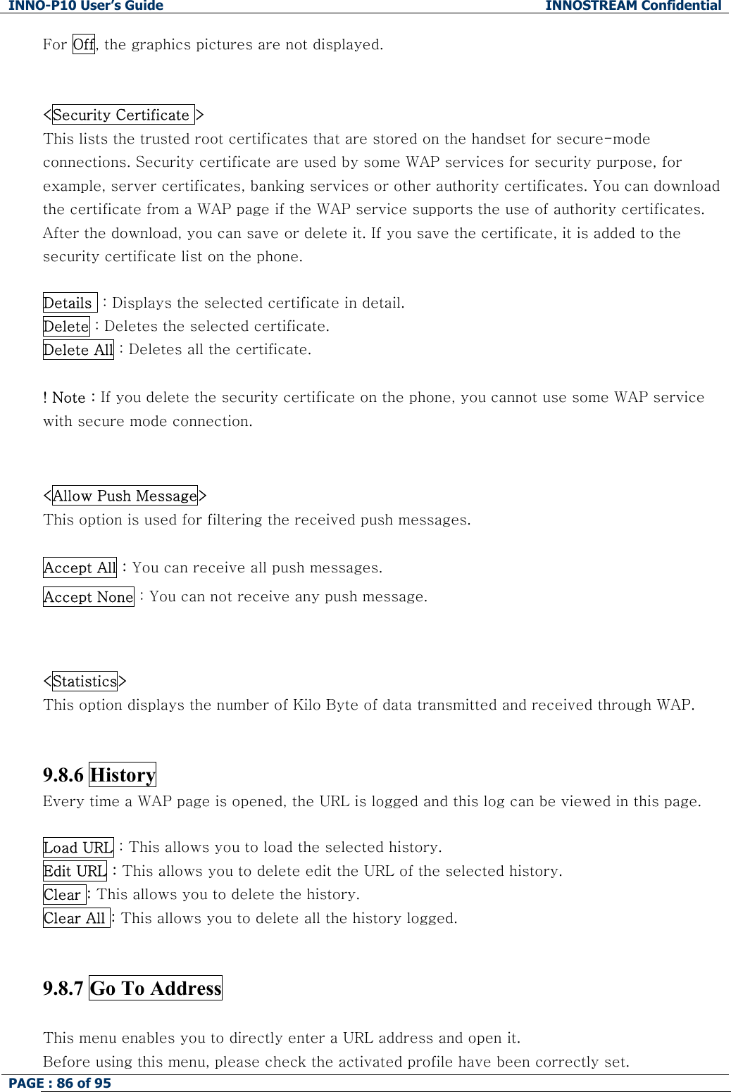 INNO-P10 User&rsquo;s Guide  INNOSTREAM Confidential PAGE : 86 of 95    For Off, the graphics pictures are not displayed.    <Security Certificate > This lists the trusted root certificates that are stored on the handset for secure-mode connections. Security certificate are used by some WAP services for security purpose, for example, server certificates, banking services or other authority certificates. You can download the certificate from a WAP page if the WAP service supports the use of authority certificates. After the download, you can save or delete it. If you save the certificate, it is added to the security certificate list on the phone.  Details  : Displays the selected certificate in detail. Delete : Deletes the selected certificate. Delete All : Deletes all the certificate.  ! Note : If you delete the security certificate on the phone, you cannot use some WAP service with secure mode connection.   <Allow Push Message>   This option is used for filtering the received push messages.  Accept All : You can receive all push messages. Accept None : You can not receive any push message.   <Statistics>   This option displays the number of Kilo Byte of data transmitted and received through WAP.   9.8.6 History   Every time a WAP page is opened, the URL is logged and this log can be viewed in this page.   Load URL : This allows you to load the selected history.  Edit URL : This allows you to delete edit the URL of the selected history. Clear : This allows you to delete the history. Clear All : This allows you to delete all the history logged.    9.8.7 Go To Address    This menu enables you to directly enter a URL address and open it.  Before using this menu, please check the activated profile have been correctly set. 