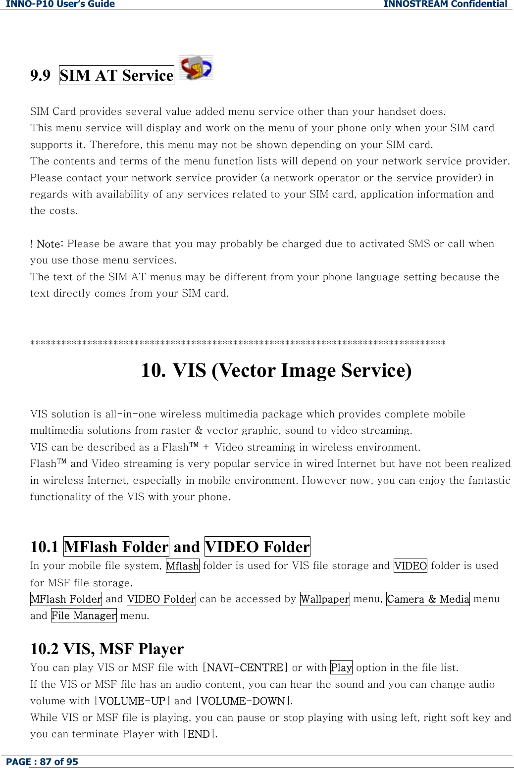 INNO-P10 User&rsquo;s Guide  INNOSTREAM Confidential PAGE : 87 of 95      9.9  SIM AT Service     SIM Card provides several value added menu service other than your handset does. This menu service will display and work on the menu of your phone only when your SIM card supports it. Therefore, this menu may not be shown depending on your SIM card. The contents and terms of the menu function lists will depend on your network service provider. Please contact your network service provider (a network operator or the service provider) in regards with availability of any services related to your SIM card, application information and the costs.  ! Note: Please be aware that you may probably be charged due to activated SMS or call when you use those menu services. The text of the SIM AT menus may be different from your phone language setting because the text directly comes from your SIM card.   ******************************************************************************** 10. VIS (Vector Image Service)  VIS solution is all-in-one wireless multimedia package which provides complete mobile multimedia solutions from raster &amp; vector graphic, sound to video streaming.  VIS can be described as a Flash&trade; + Video streaming in wireless environment.    Flash&trade; and Video streaming is very popular service in wired Internet but have not been realized in wireless Internet, especially in mobile environment. However now, you can enjoy the fantastic functionality of the VIS with your phone.   10.1 MFlash Folder and VIDEO Folder In your mobile file system, Mflash folder is used for VIS file storage and VIDEO folder is used for MSF file storage. MFlash Folder and VIDEO Folder can be accessed by Wallpaper menu, Camera &amp; Media menu and File Manager menu.  10.2 VIS, MSF Player You can play VIS or MSF file with [NAVI-CENTRE] or with Play option in the file list. If the VIS or MSF file has an audio content, you can hear the sound and you can change audio volume with [VOLUME-UP] and [VOLUME-DOWN]. While VIS or MSF file is playing, you can pause or stop playing with using left, right soft key and you can terminate Player with [END]. 