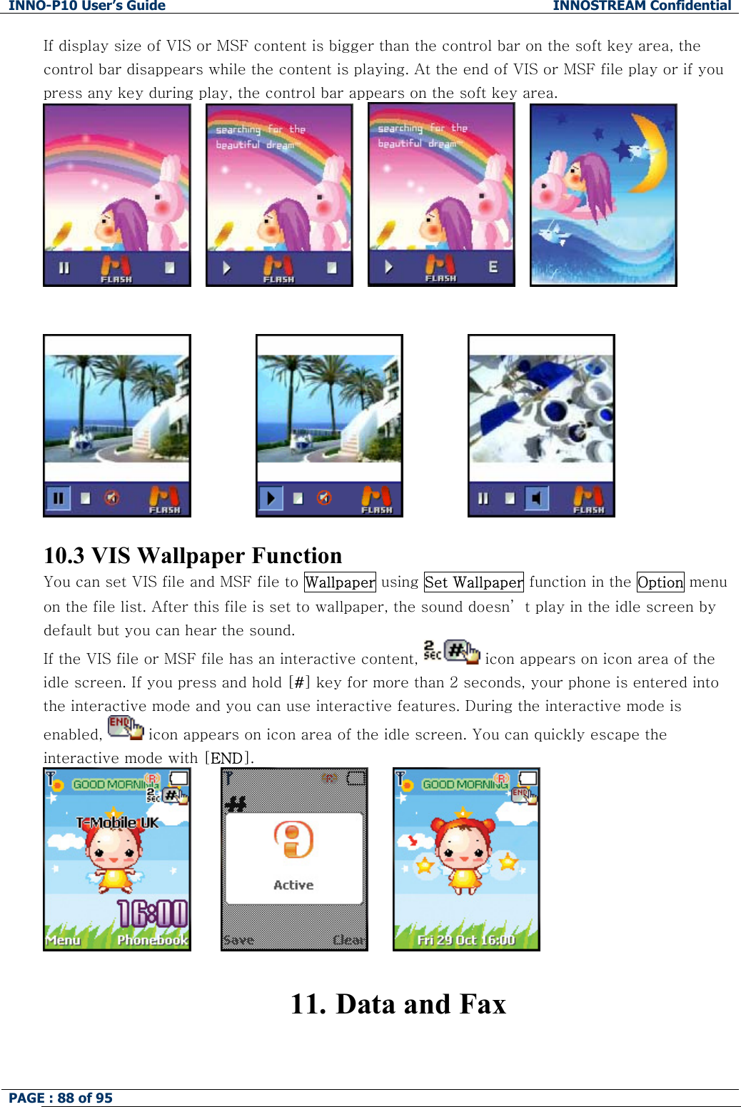 INNO-P10 User&rsquo;s Guide  INNOSTREAM Confidential PAGE : 88 of 95    If display size of VIS or MSF content is bigger than the control bar on the soft key area, the control bar disappears while the content is playing. At the end of VIS or MSF file play or if you press any key during play, the control bar appears on the soft key area.                                              10.3 VIS Wallpaper Function You can set VIS file and MSF file to Wallpaper using Set Wallpaper function in the Option menu on the file list. After this file is set to wallpaper, the sound doesn&rsquo; t play in the idle screen by default but you can hear the sound. If the VIS file or MSF file has an interactive content,   icon appears on icon area of the idle screen. If you press and hold [#] key for more than 2 seconds, your phone is entered into the interactive mode and you can use interactive features. During the interactive mode is enabled,   icon appears on icon area of the idle screen. You can quickly escape the interactive mode with [END].                11. Data and Fax  