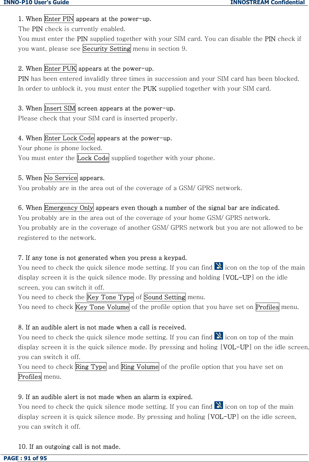 INNO-P10 User&rsquo;s Guide  INNOSTREAM Confidential PAGE : 91 of 95    1. When Enter PIN appears at the power-up. The PIN check is currently enabled. You must enter the PIN supplied together with your SIM card. You can disable the PIN check if you want, please see Security Setting menu in section 9.  2. When Enter PUK appears at the power-up.  PIN has been entered invalidly three times in succession and your SIM card has been blocked. In order to unblock it, you must enter the PUK supplied together with your SIM card.  3. When Insert SIM screen appears at the power-up. Please check that your SIM card is inserted properly.  4. When Enter Lock Code appears at the power-up. Your phone is phone locked. You must enter the Lock Code supplied together with your phone.  5. When No Service appears. You probably are in the area out of the coverage of a GSM/ GPRS network.  6. When Emergency Only appears even though a number of the signal bar are indicated. You probably are in the area out of the coverage of your home GSM/ GPRS network. You probably are in the coverage of another GSM/ GPRS network but you are not allowed to be registered to the network.  7. If any tone is not generated when you press a keypad. You need to check the quick silence mode setting. If you can find   icon on the top of the main display screen it is the quick silence mode. By pressing and holding [VOL-UP] on the idle screen, you can switch it off. You need to check the Key Tone Type of Sound Setting menu. You need to check Key Tone Volume of the profile option that you have set on Profiles menu.  8. If an audible alert is not made when a call is received. You need to check the quick silence mode setting. If you can find   icon on top of the main display screen it is the quick silence mode. By pressing and holing [VOL-UP] on the idle screen, you can switch it off. You need to check Ring Type and Ring Volume of the profile option that you have set on Profiles menu.  9. If an audible alert is not made when an alarm is expired. You need to check the quick silence mode setting. If you can find   icon on top of the main display screen it is quick silence mode. By pressing and holing [VOL-UP] on the idle screen, you can switch it off.  10. If an outgoing call is not made. 