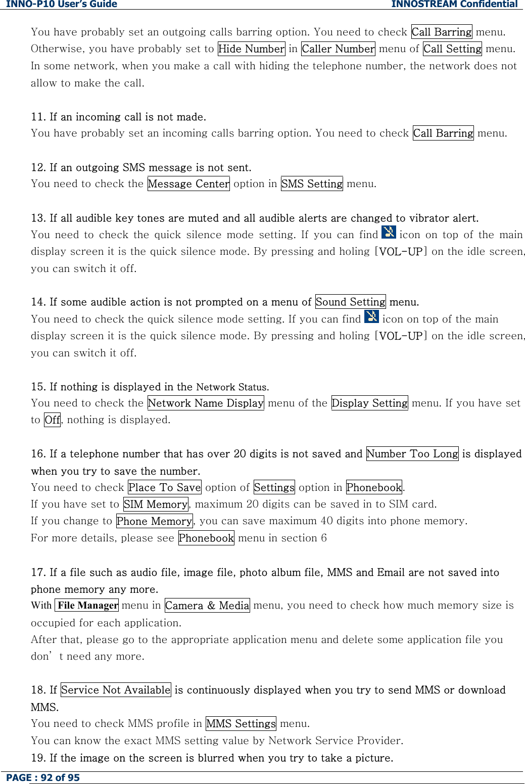INNO-P10 User&rsquo;s Guide  INNOSTREAM Confidential PAGE : 92 of 95    You have probably set an outgoing calls barring option. You need to check Call Barring menu. Otherwise, you have probably set to Hide Number in Caller Number menu of Call Setting menu. In some network, when you make a call with hiding the telephone number, the network does not allow to make the call.  11. If an incoming call is not made. You have probably set an incoming calls barring option. You need to check Call Barring menu.  12. If an outgoing SMS message is not sent. You need to check the Message Center option in SMS Setting menu.  13. If all audible key tones are muted and all audible alerts are changed to vibrator alert. You  need  to  check  the quick  silence  mode  setting.  If  you  can  find   icon  on  top  of  the  main display screen it is the quick silence mode. By pressing and holing [VOL-UP] on the idle screen, you can switch it off.  14. If some audible action is not prompted on a menu of Sound Setting menu. You need to check the quick silence mode setting. If you can find   icon on top of the main display screen it is the quick silence mode. By pressing and holing [VOL-UP] on the idle screen, you can switch it off.  15. If nothing is displayed in the Network Status. You need to check the Network Name Display menu of the Display Setting menu. If you have set to Off, nothing is displayed.  16. If a telephone number that has over 20 digits is not saved and Number Too Long is displayed when you try to save the number. You need to check Place To Save option of Settings option in Phonebook.  If you have set to SIM Memory, maximum 20 digits can be saved in to SIM card. If you change to Phone Memory, you can save maximum 40 digits into phone memory. For more details, please see Phonebook menu in section 6  17. If a file such as audio file, image file, photo album file, MMS and Email are not saved into phone memory any more.  With  File Manager menu in Camera &amp; Media menu, you need to check how much memory size is occupied for each application. After that, please go to the appropriate application menu and delete some application file you don&rsquo; t need any more.  18. If Service Not Available is continuously displayed when you try to send MMS or download MMS. You need to check MMS profile in MMS Settings menu.    You can know the exact MMS setting value by Network Service Provider. 19. If the image on the screen is blurred when you try to take a picture. 