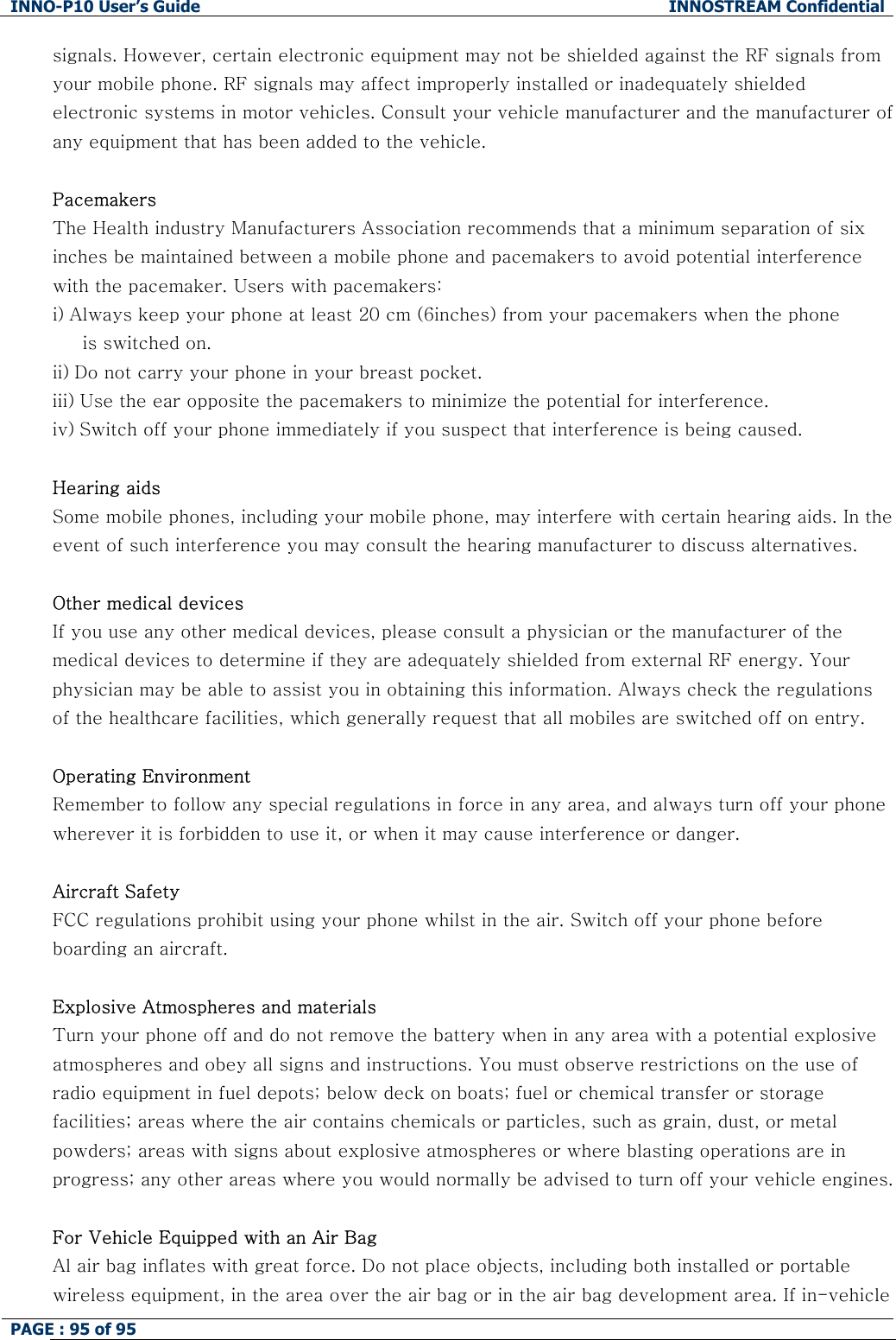 INNO-P10 User&rsquo;s Guide  INNOSTREAM Confidential PAGE : 95 of 95    signals. However, certain electronic equipment may not be shielded against the RF signals from your mobile phone. RF signals may affect improperly installed or inadequately shielded electronic systems in motor vehicles. Consult your vehicle manufacturer and the manufacturer of any equipment that has been added to the vehicle.   Pacemakers The Health industry Manufacturers Association recommends that a minimum separation of six inches be maintained between a mobile phone and pacemakers to avoid potential interference with the pacemaker. Users with pacemakers: i) Always keep your phone at least 20 cm (6inches) from your pacemakers when the phone      is switched on. ii) Do not carry your phone in your breast pocket. iii) Use the ear opposite the pacemakers to minimize the potential for interference. iv) Switch off your phone immediately if you suspect that interference is being caused.  Hearing aids  Some mobile phones, including your mobile phone, may interfere with certain hearing aids. In the event of such interference you may consult the hearing manufacturer to discuss alternatives.  Other medical devices If you use any other medical devices, please consult a physician or the manufacturer of the medical devices to determine if they are adequately shielded from external RF energy. Your physician may be able to assist you in obtaining this information. Always check the regulations of the healthcare facilities, which generally request that all mobiles are switched off on entry.  Operating Environment Remember to follow any special regulations in force in any area, and always turn off your phone wherever it is forbidden to use it, or when it may cause interference or danger.  Aircraft Safety FCC regulations prohibit using your phone whilst in the air. Switch off your phone before boarding an aircraft.  Explosive Atmospheres and materials Turn your phone off and do not remove the battery when in any area with a potential explosive atmospheres and obey all signs and instructions. You must observe restrictions on the use of radio equipment in fuel depots; below deck on boats; fuel or chemical transfer or storage facilities; areas where the air contains chemicals or particles, such as grain, dust, or metal powders; areas with signs about explosive atmospheres or where blasting operations are in progress; any other areas where you would normally be advised to turn off your vehicle engines.  For Vehicle Equipped with an Air Bag Al air bag inflates with great force. Do not place objects, including both installed or portable wireless equipment, in the area over the air bag or in the air bag development area. If in-vehicle 