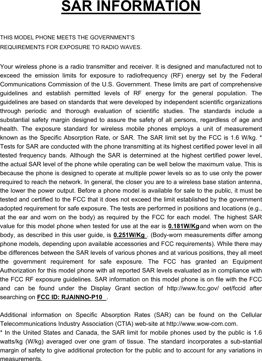   SAR INFORMATION  THIS MODEL PHONE MEETS THE GOVERNMENT&rsquo;S REQUIREMENTS FOR EXPOSURE TO RADIO WAVES.  Your wireless phone is a radio transmitter and receiver. It is designed and manufactured not to exceed the emission limits for exposure to radiofrequency (RF) energy set by the Federal Communications Commission of the U.S. Government. These limits are part of comprehensive guidelines and establish permitted levels of RF energy for the general population. The guidelines are based on standards that were developed by independent scientific organizations through periodic and thorough evaluation of scientific studies. The standards include a substantial safety margin designed to assure the safety of all persons, regardless of age and health. The exposure standard for wireless mobile phones employs a unit of measurement known as the Specific Absorption Rate, or SAR. The SAR limit set by the FCC is 1.6 W/kg. * Tests for SAR are conducted with the phone transmitting at its highest certified power level in all tested frequency bands. Although the SAR is determined at the highest certified power level, the actual SAR level of the phone while operating can be well below the maximum value. This is because the phone is designed to operate at multiple power levels so as to use only the power required to reach the network. In general, the closer you are to a wireless base station antenna, the lower the power output. Before a phone model is available for sale to the public, it must be tested and certified to the FCC that it does not exceed the limit established by the government adopted requirement for safe exposure. The tests are performed in positions and locations (e.g., at the ear and worn on the body) as required by the FCC for each model. The highest SAR value for this model phone when tested for use at the ear is 0.181W/Kg and when worn on the body, as described in this user guide, is 0.251W/Kg . (Body-worn measurements differ among phone models, depending upon available accessories and FCC requirements). While there may be differences between the SAR levels of various phones and at various positions, they all meet the government requirement for safe exposure. The FCC has granted an Equipment Authorization for this model phone with all reported SAR levels evaluated as in compliance with the FCC RF exposure guidelines. SAR information on this model phone is on file with the FCC and can be found under the Display Grant section of http://www.fcc.gov/ oet/fccid after searching on FCC ID: RJAINNO-P10 .   Additional information on Specific Absorption Rates (SAR) can be found on the Cellular Telecommunications Industry Association (CTIA) web-site at http://www.wow-com.com. * In the United States and Canada, the SAR limit for mobile phones used by the public is 1.6 watts/kg (W/kg) averaged over one gram of tissue. The standard incorporates a sub-stantial margin of safety to give additional protection for the public and to account for any variations in measurements. 