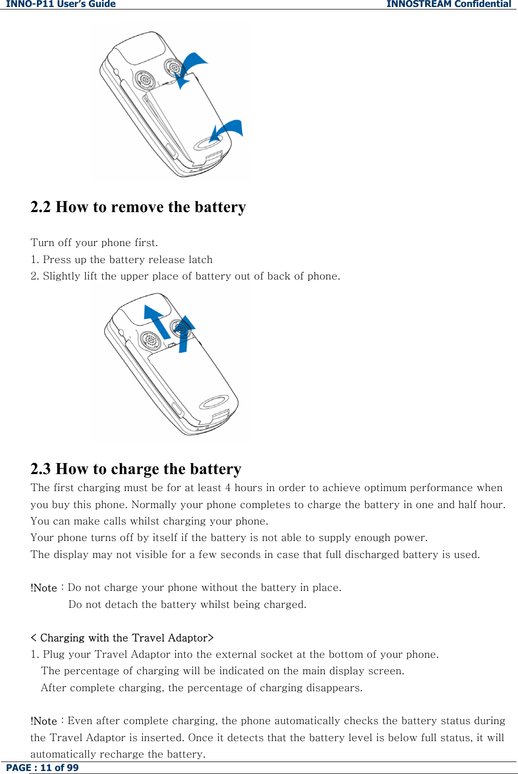 INNO-P11 User&rsquo;s Guide  INNOSTREAM Confidential PAGE : 11 of 99      2.2 How to remove the battery  Turn off your phone first.  1. Press up the battery release latch 2. Slightly lift the upper place of battery out of back of phone.   2.3 How to charge the battery The first charging must be for at least 4 hours in order to achieve optimum performance when you buy this phone. Normally your phone completes to charge the battery in one and half hour. You can make calls whilst charging your phone. Your phone turns off by itself if the battery is not able to supply enough power. The display may not visible for a few seconds in case that full discharged battery is used.  !Note : Do not charge your phone without the battery in place.            Do not detach the battery whilst being charged.   < Charging with the Travel Adaptor> 1. Plug your Travel Adaptor into the external socket at the bottom of your phone.  The percentage of charging will be indicated on the main display screen. After complete charging, the percentage of charging disappears.  !Note : Even after complete charging, the phone automatically checks the battery status during the Travel Adaptor is inserted. Once it detects that the battery level is below full status, it will automatically recharge the battery. 