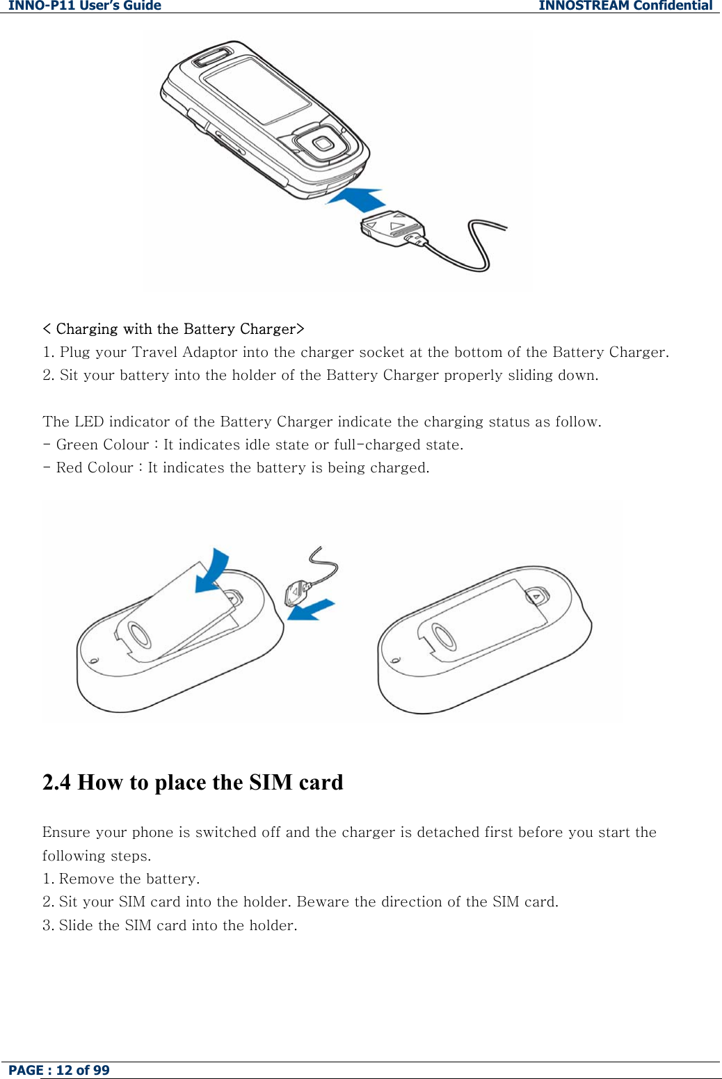INNO-P11 User&rsquo;s Guide  INNOSTREAM Confidential PAGE : 12 of 99      < Charging with the Battery Charger> 1. Plug your Travel Adaptor into the charger socket at the bottom of the Battery Charger. 2. Sit your battery into the holder of the Battery Charger properly sliding down.   The LED indicator of the Battery Charger indicate the charging status as follow. - Green Colour : It indicates idle state or full-charged state. - Red Colour : It indicates the battery is being charged.     2.4 How to place the SIM card  Ensure your phone is switched off and the charger is detached first before you start the following steps.  1. Remove the battery. 2. Sit your SIM card into the holder. Beware the direction of the SIM card. 3. Slide the SIM card into the holder. 