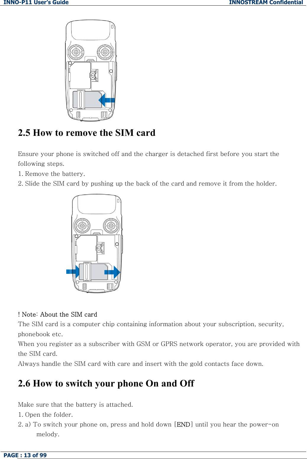 INNO-P11 User&rsquo;s Guide  INNOSTREAM Confidential PAGE : 13 of 99     2.5 How to remove the SIM card  Ensure your phone is switched off and the charger is detached first before you start the following steps.  1. Remove the battery. 2. Slide the SIM card by pushing up the back of the card and remove it from the holder.    ! Note: About the SIM card The SIM card is a computer chip containing information about your subscription, security, phonebook etc. When you register as a subscriber with GSM or GPRS network operator, you are provided with the SIM card. Always handle the SIM card with care and insert with the gold contacts face down.  2.6 How to switch your phone On and Off  Make sure that the battery is attached. 1. Open the folder. 2. a) To switch your phone on, press and hold down [END] until you hear the power-on  melody.  