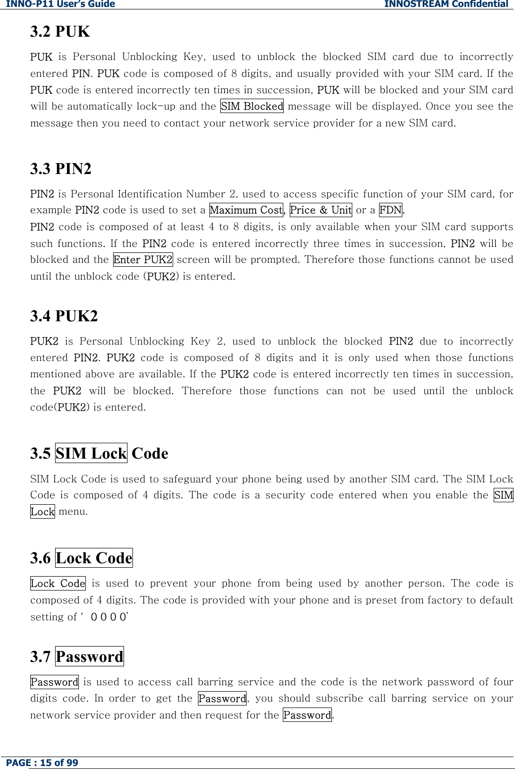 INNO-P11 User&rsquo;s Guide  INNOSTREAM Confidential PAGE : 15 of 99    3.2 PUK PUK  is  Personal  Unblocking  Key,  used  to  unblock  the  blocked  SIM  card  due  to  incorrectly entered PIN. PUK code is composed of 8 digits, and usually provided with your SIM card. If the PUK code is entered incorrectly ten times in succession, PUK will be blocked and your SIM card will be automatically lock-up and the  SIM Blocked message will be displayed. Once you see the message then you need to contact your network service provider for a new SIM card.  3.3 PIN2  PIN2 is Personal Identification Number 2, used to access specific function of your SIM card, for example PIN2 code is used to set a Maximum Cost, Price &amp; Unit or a FDN. PIN2 code is composed of at least 4 to 8 digits, is only available when your SIM card supports such functions.  If  the  PIN2 code is  entered  incorrectly  three times in succession,  PIN2 will be blocked and the Enter PUK2 screen will be prompted. Therefore those functions cannot be used until the unblock code (PUK2) is entered.  3.4 PUK2  PUK2  is  Personal  Unblocking  Key  2,  used  to  unblock  the  blocked  PIN2 due to incorrectly entered  PIN2.  PUK2  code  is  composed  of  8  digits  and  it  is  only  used  when  those  functions mentioned above are available. If the PUK2 code is entered incorrectly ten times in succession, the  PUK2  will  be  blocked.  Therefore  those  functions  can  not  be  used  until the unblock code(PUK2) is entered.  3.5 SIM Lock Code  SIM Lock Code is used to safeguard your phone being used by another SIM card. The SIM Lock Code  is  composed  of  4  digits.  The  code  is  a  security  code  entered  when  you  enable  the  SIM Lock menu.   3.6 Lock Code  Lock  Code  is  used  to  prevent  your  phone  from  being  used  by  another  person. The code is composed of 4 digits. The code is provided with your phone and is preset from factory to default setting of &lsquo; 0 0 0 0&rsquo;  3.7 Password Password is used to access call barring service and the code  is the network password of  four digits  code.  In  order  to  get  the  Password,  you  should  subscribe  call  barring  service  on  your network service provider and then request for the Password.  