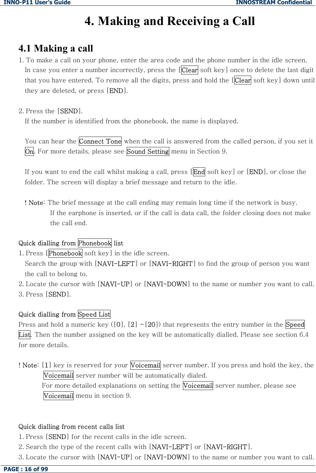 INNO-P11 User&rsquo;s Guide  INNOSTREAM Confidential PAGE : 16 of 99    4. Making and Receiving a Call  4.1 Making a call 1. To make a call on your phone, enter the area code and the phone number in the idle screen. In case you enter a number incorrectly, press the [Clear soft key] once to delete the last digit that you have entered. To remove all the digits, press and hold the [Clear soft key] down until they are deleted, or press [END].  2. Press the [SEND].  If the number is identified from the phonebook, the name is displayed.  You can hear the Connect Tone when the call is answered from the called person, if you set it On. For more details, please see Sound Setting menu in Section 9.  If you want to end the call whilst making a call, press [End soft key] or [END], or close the folder. The screen will display a brief message and return to the idle.  ! Note: The brief message at the call ending may remain long time if the network is busy. If the earphone is inserted, or if the call is data call, the folder closing does not make the call end.  Quick dialling from Phonebook list 1. Press [Phonebook soft key] in the idle screen. Search the group with [NAVI-LEFT] or [NAVI-RIGHT] to find the group of person you want the call to belong to. 2. Locate the cursor with [NAVI-UP] or [NAVI-DOWN] to the name or number you want to call. 3. Press [SEND].  Quick dialling from Speed List Press and hold a numeric key ([0], [2] ~[20]) that represents the entry number in the Speed List. Then the number assigned on the key will be automatically dialled. Please see section 6.4 for more details.  ! Note: [1] key is reserved for your Voicemail server number. If you press and hold the key, the Voicemail server number will be automatically dialed.            For more detailed explanations on setting the Voicemail server number, please see Voicemail menu in section 9.   Quick dialling from recent calls list 1. Press [SEND] for the recent calls in the idle screen. 2. Search the type of the recent calls with [NAVI-LEFT] or [NAVI-RIGHT]. 3. Locate the cursor with [NAVI-UP] or [NAVI-DOWN] to the name or number you want to call. 
