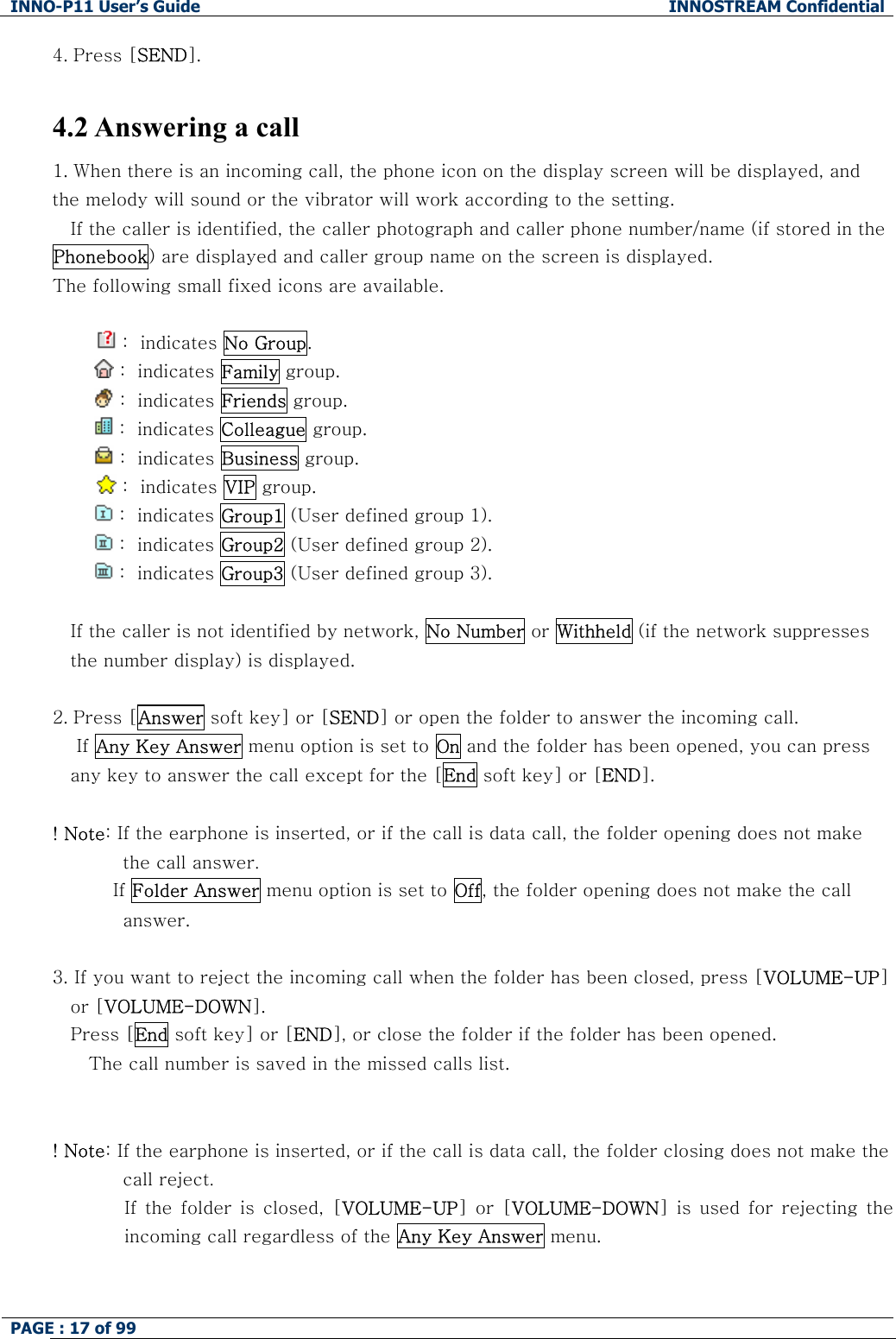 INNO-P11 User&rsquo;s Guide  INNOSTREAM Confidential PAGE : 17 of 99    4. Press [SEND].  4.2 Answering a call 1. When there is an incoming call, the phone icon on the display screen will be displayed, and the melody will sound or the vibrator will work according to the setting. If the caller is identified, the caller photograph and caller phone number/name (if stored in the Phonebook) are displayed and caller group name on the screen is displayed. The following small fixed icons are available.   :  indicates No Group.          :  indicates Family group.          :  indicates Friends group.   :  indicates Colleague group.          :  indicates Business group.   :  indicates VIP group.    :  indicates Group1 (User defined group 1).   :  indicates Group2 (User defined group 2).   :  indicates Group3 (User defined group 3).  If the caller is not identified by network, No Number or Withheld (if the network suppresses the number display) is displayed.  2. Press [Answer soft key] or [SEND] or open the folder to answer the incoming call.     If Any Key Answer menu option is set to On and the folder has been opened, you can press any key to answer the call except for the [End soft key] or [END].  ! Note: If the earphone is inserted, or if the call is data call, the folder opening does not make the call answer.           If Folder Answer menu option is set to Off, the folder opening does not make the call answer.  3. If you want to reject the incoming call when the folder has been closed, press [VOLUME-UP] or [VOLUME-DOWN]. Press [End soft key] or [END], or close the folder if the folder has been opened.    The call number is saved in the missed calls list.   ! Note: If the earphone is inserted, or if the call is data call, the folder closing does not make the call reject. If the folder is closed, [VOLUME-UP]  or  [VOLUME-DOWN]  is  used  for  rejecting  the incoming call regardless of the Any Key Answer menu.   