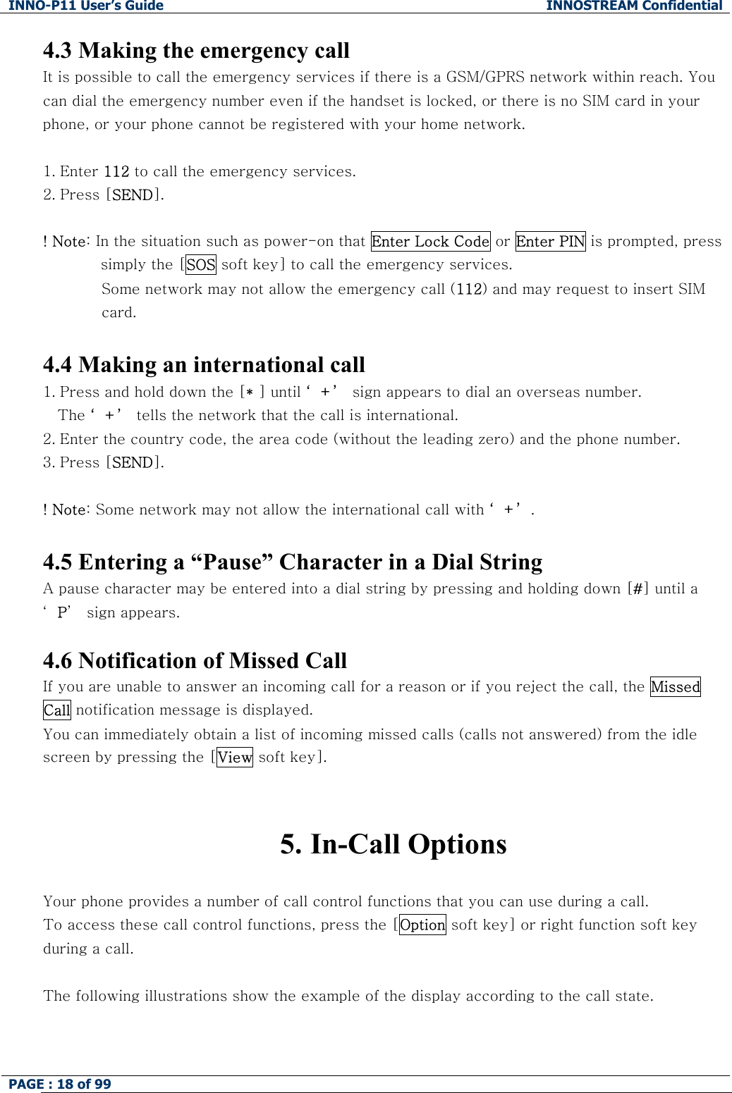 INNO-P11 User&rsquo;s Guide  INNOSTREAM Confidential PAGE : 18 of 99    4.3 Making the emergency call It is possible to call the emergency services if there is a GSM/GPRS network within reach. You can dial the emergency number even if the handset is locked, or there is no SIM card in your phone, or your phone cannot be registered with your home network.  1. Enter 112 to call the emergency services.  2. Press [SEND].  ! Note: In the situation such as power-on that Enter Lock Code or Enter PIN is prompted, press simply the [SOS soft key] to call the emergency services. Some network may not allow the emergency call (112) and may request to insert SIM  card.  4.4 Making an international call 1. Press and hold down the [* ] until &lsquo;+&rsquo; sign appears to dial an overseas number.  The &lsquo;+&rsquo; tells the network that the call is international. 2. Enter the country code, the area code (without the leading zero) and the phone number. 3. Press [SEND].   ! Note: Some network may not allow the international call with &lsquo;+&rsquo;.  4.5 Entering a &ldquo;Pause&rdquo; Character in a Dial String A pause character may be entered into a dial string by pressing and holding down [#] until a &lsquo;P&rsquo;  sign appears.  4.6 Notification of Missed Call If you are unable to answer an incoming call for a reason or if you reject the call, the Missed Call notification message is displayed. You can immediately obtain a list of incoming missed calls (calls not answered) from the idle screen by pressing the [View soft key].   5. In-Call Options  Your phone provides a number of call control functions that you can use during a call.  To access these call control functions, press the [Option soft key] or right function soft key during a call.  The following illustrations show the example of the display according to the call state.  