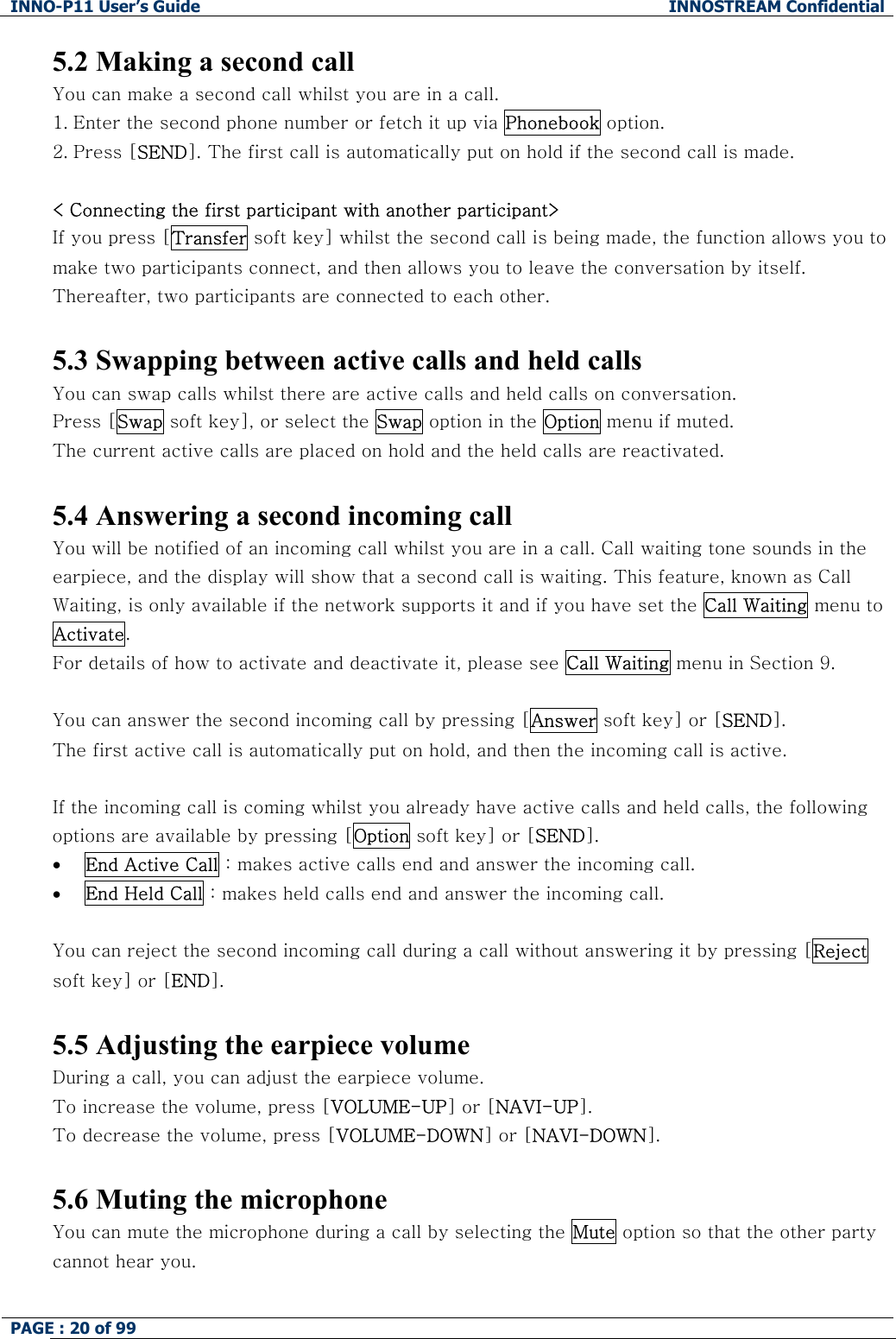 INNO-P11 User&rsquo;s Guide  INNOSTREAM Confidential PAGE : 20 of 99    5.2 Making a second call You can make a second call whilst you are in a call.  1. Enter the second phone number or fetch it up via Phonebook option. 2. Press [SEND]. The first call is automatically put on hold if the second call is made.   < Connecting the first participant with another participant> If you press [Transfer soft key] whilst the second call is being made, the function allows you to make two participants connect, and then allows you to leave the conversation by itself. Thereafter, two participants are connected to each other.  5.3 Swapping between active calls and held calls You can swap calls whilst there are active calls and held calls on conversation.  Press [Swap soft key], or select the Swap option in the Option menu if muted. The current active calls are placed on hold and the held calls are reactivated.  5.4 Answering a second incoming call You will be notified of an incoming call whilst you are in a call. Call waiting tone sounds in the earpiece, and the display will show that a second call is waiting. This feature, known as Call Waiting, is only available if the network supports it and if you have set the Call Waiting menu to Activate.  For details of how to activate and deactivate it, please see Call Waiting menu in Section 9.  You can answer the second incoming call by pressing [Answer soft key] or [SEND]. The first active call is automatically put on hold, and then the incoming call is active.  If the incoming call is coming whilst you already have active calls and held calls, the following options are available by pressing [Option soft key] or [SEND]. &bull; End Active Call : makes active calls end and answer the incoming call. &bull; End Held Call : makes held calls end and answer the incoming call.  You can reject the second incoming call during a call without answering it by pressing [Reject soft key] or [END].  5.5 Adjusting the earpiece volume During a call, you can adjust the earpiece volume. To increase the volume, press [VOLUME-UP] or [NAVI-UP]. To decrease the volume, press [VOLUME-DOWN] or [NAVI-DOWN].  5.6 Muting the microphone You can mute the microphone during a call by selecting the Mute option so that the other party cannot hear you.  