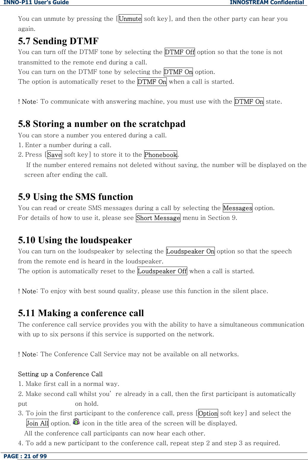 INNO-P11 User&rsquo;s Guide  INNOSTREAM Confidential PAGE : 21 of 99    You can unmute by pressing the [Unmute soft key], and then the other party can hear you again.  5.7 Sending DTMF You can turn off the DTMF tone by selecting the DTMF Off option so that the tone is not transmitted to the remote end during a call. You can turn on the DTMF tone by selecting the DTMF On option. The option is automatically reset to the DTMF On when a call is started.  ! Note: To communicate with answering machine, you must use with the DTMF On state.  5.8 Storing a number on the scratchpad You can store a number you entered during a call.  1. Enter a number during a call. 2. Press [Save soft key] to store it to the Phonebook.     If the number entered remains not deleted without saving, the number will be displayed on the screen after ending the call.  5.9 Using the SMS function You can read or create SMS messages during a call by selecting the Messages option. For details of how to use it, please see Short Message menu in Section 9.  5.10 Using the loudspeaker You can turn on the loudspeaker by selecting the Loudspeaker On option so that the speech from the remote end is heard in the loudspeaker. The option is automatically reset to the Loudspeaker Off when a call is started.  ! Note: To enjoy with best sound quality, please use this function in the silent place.  5.11 Making a conference call The conference call service provides you with the ability to have a simultaneous communication with up to six persons if this service is supported on the network.  ! Note: The Conference Call Service may not be available on all networks.  Setting up a Conference Call 1.  Make first call in a normal way. 2.  Make second call whilst you&rsquo; re already in a call, then the first participant is automatically put                       on hold. 3.  To join the first participant to the conference call, press [Option soft key] and select the     Join All option.   icon in the title area of the screen will be displayed. All the conference call participants can now hear each other. 4. To add a new participant to the conference call, repeat step 2 and step 3 as required. 