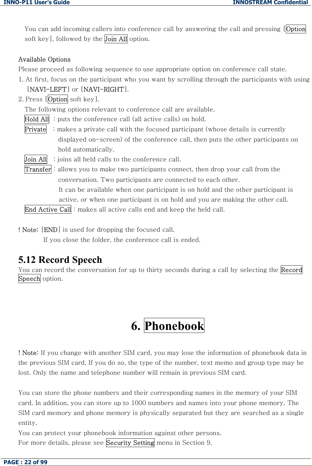 INNO-P11 User&rsquo;s Guide  INNOSTREAM Confidential PAGE : 22 of 99     You can add incoming callers into conference call by answering the call and pressing [Option soft key], followed by the Join All option.  Available Options Please proceed as following sequence to use appropriate option on conference call state. 1. At first, focus on the participant who you want by scrolling through the participants with using     [NAVI-LEFT] or [NAVI-RIGHT].  2. Press [Option soft key]. The following options relevant to conference call are available. Hold All  : puts the conference call (all active calls) on hold. Private   : makes a private call with the focused participant (whose details is currently displayed on-screen) of the conference call, then puts the other participants on hold automatically. Join All   : joins all held calls to the conference call. Transfer : allows you to make two participants connect, then drop your call from the conversation. Two participants are connected to each other. It can be available when one participant is on hold and the other participant is active, or when one participant is on hold and you are making the other call. End Active Call : makes all active calls end and keep the held call.  ! Note: [END] is used for dropping the focused call. If you close the folder, the conference call is ended.  5.12 Record Speech You can record the conversation for up to thirty seconds during a call by selecting the Record Speech option.    6. Phonebook  ! Note: If you change with another SIM card, you may lose the information of phonebook data in the previous SIM card. If you do so, the type of the number, text memo and group type may be lost. Only the name and telephone number will remain in previous SIM card.  You can store the phone numbers and their corresponding names in the memory of your SIM card. In addition, you can store up to 1000 numbers and names into your phone memory. The SIM card memory and phone memory is physically separated but they are searched as a single entity. You can protect your phonebook information against other persons. For more details, please see Security Setting menu in Section 9.  
