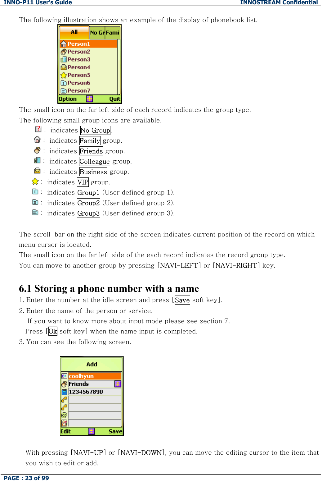 INNO-P11 User&rsquo;s Guide  INNOSTREAM Confidential PAGE : 23 of 99    The following illustration shows an example of the display of phonebook list.  The small icon on the far left side of each record indicates the group type. The following small group icons are available.  :  indicates No Group.          :  indicates Family group.          :  indicates Friends group.   :  indicates Colleague group.          :  indicates Business group.  :  indicates VIP group.   :  indicates Group1 (User defined group 1).  :  indicates Group2 (User defined group 2).  :  indicates Group3 (User defined group 3).  The scroll-bar on the right side of the screen indicates current position of the record on which menu cursor is located.  The small icon on the far left side of the each record indicates the record group type.  You can move to another group by pressing [NAVI-LEFT] or [NAVI-RIGHT] key.  6.1 Storing a phone number with a name 1. Enter the number at the idle screen and press [Save soft key]. 2. Enter the name of the person or service.      If you want to know more about input mode please see section 7. Press [Ok soft key] when the name input is completed.  3. You can see the following screen.                        With pressing [NAVI-UP] or [NAVI-DOWN], you can move the editing cursor to the item that you wish to edit or add.  