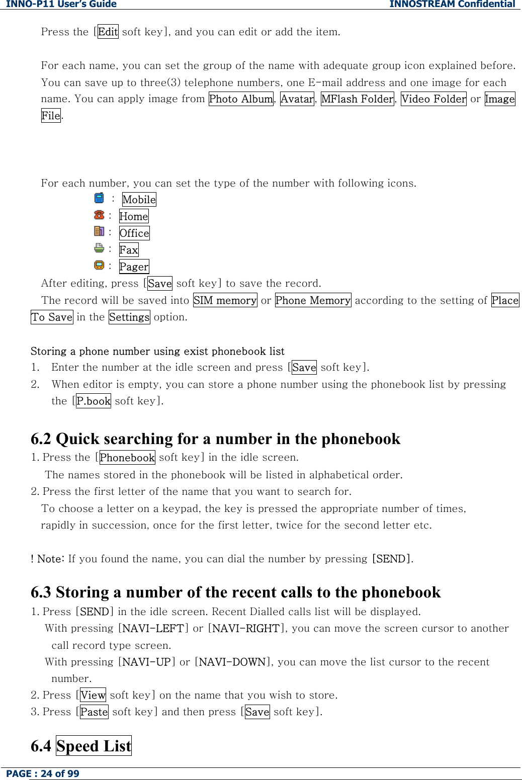 INNO-P11 User&rsquo;s Guide  INNOSTREAM Confidential PAGE : 24 of 99    Press the [Edit soft key], and you can edit or add the item.  For each name, you can set the group of the name with adequate group icon explained before. You can save up to three(3) telephone numbers, one E-mail address and one image for each name. You can apply image from Photo Album, Avatar, MFlash Folder, Video Folder or Image File.    For each number, you can set the type of the number with following icons.   :  Mobile                   :  Home                  :  Office                   :  Fax                  :  Pager  After editing, press [Save soft key] to save the record. The record will be saved into SIM memory or Phone Memory according to the setting of Place To Save in the Settings option.  Storing a phone number using exist phonebook list 1. Enter the number at the idle screen and press [Save soft key]. 2. When editor is empty, you can store a phone number using the phonebook list by pressing the [P.book soft key].  6.2 Quick searching for a number in the phonebook 1. Press the [Phonebook soft key] in the idle screen.     The names stored in the phonebook will be listed in alphabetical order. 2. Press the first letter of the name that you want to search for. To choose a letter on a keypad, the key is pressed the appropriate number of times,  rapidly in succession, once for the first letter, twice for the second letter etc.  ! Note: If you found the name, you can dial the number by pressing [SEND].  6.3 Storing a number of the recent calls to the phonebook 1. Press [SEND] in the idle screen. Recent Dialled calls list will be displayed.     With pressing [NAVI-LEFT] or [NAVI-RIGHT], you can move the screen cursor to another call record type screen.     With pressing [NAVI-UP] or [NAVI-DOWN], you can move the list cursor to the recent number. 2. Press [View soft key] on the name that you wish to store. 3. Press [Paste soft key] and then press [Save soft key].  6.4 Speed List 