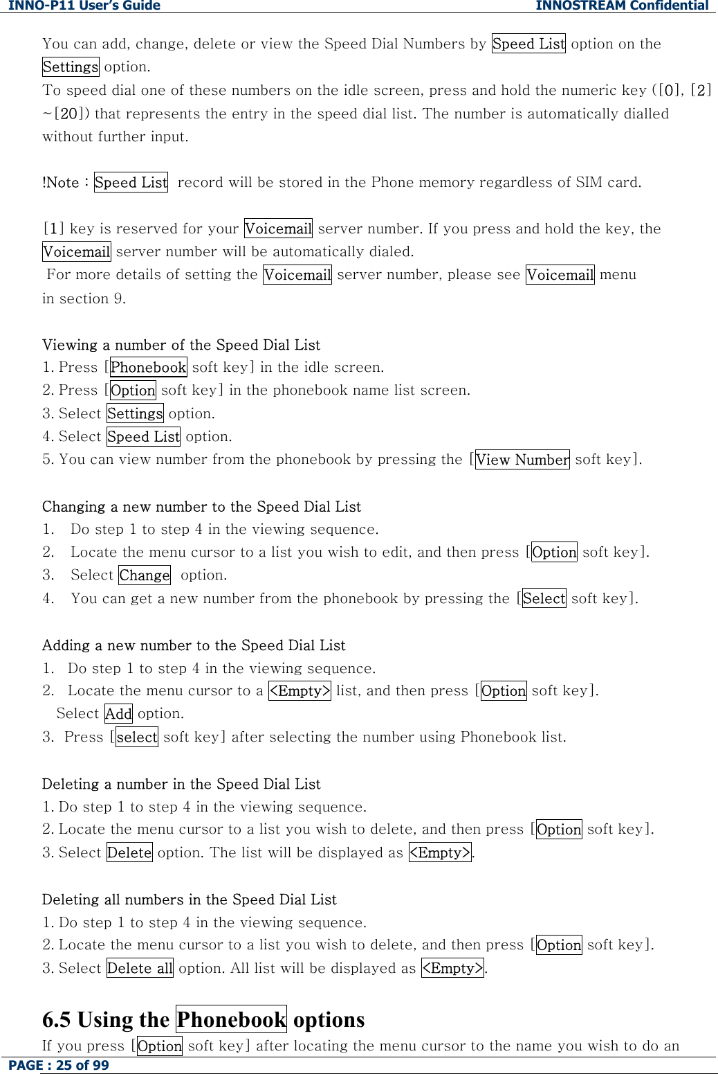 INNO-P11 User&rsquo;s Guide  INNOSTREAM Confidential PAGE : 25 of 99    You can add, change, delete or view the Speed Dial Numbers by Speed List option on the Settings option. To speed dial one of these numbers on the idle screen, press and hold the numeric key ([0], [2] ~[20]) that represents the entry in the speed dial list. The number is automatically dialled without further input.  !Note : Speed List  record will be stored in the Phone memory regardless of SIM card.  [1] key is reserved for your Voicemail server number. If you press and hold the key, the Voicemail server number will be automatically dialed.  For more details of setting the Voicemail server number, please see Voicemail menu  in section 9.  Viewing a number of the Speed Dial List 1. Press [Phonebook soft key] in the idle screen. 2. Press [Option soft key] in the phonebook name list screen. 3. Select Settings option. 4. Select Speed List option. 5. You can view number from the phonebook by pressing the [View Number soft key].  Changing a new number to the Speed Dial List 1. Do step 1 to step 4 in the viewing sequence. 2. Locate the menu cursor to a list you wish to edit, and then press [Option soft key]. 3. Select Change  option. 4. You can get a new number from the phonebook by pressing the [Select soft key].  Adding a new number to the Speed Dial List 1. Do step 1 to step 4 in the viewing sequence. 2. Locate the menu cursor to a <Empty> list, and then press [Option soft key]. Select Add option. 3.  Press [select soft key] after selecting the number using Phonebook list.   Deleting a number in the Speed Dial List 1. Do step 1 to step 4 in the viewing sequence. 2. Locate the menu cursor to a list you wish to delete, and then press [Option soft key]. 3. Select Delete option. The list will be displayed as <Empty>.  Deleting all numbers in the Speed Dial List 1. Do step 1 to step 4 in the viewing sequence. 2. Locate the menu cursor to a list you wish to delete, and then press [Option soft key]. 3. Select Delete all option. All list will be displayed as <Empty>.  6.5 Using the Phonebook options If you press [Option soft key] after locating the menu cursor to the name you wish to do an 