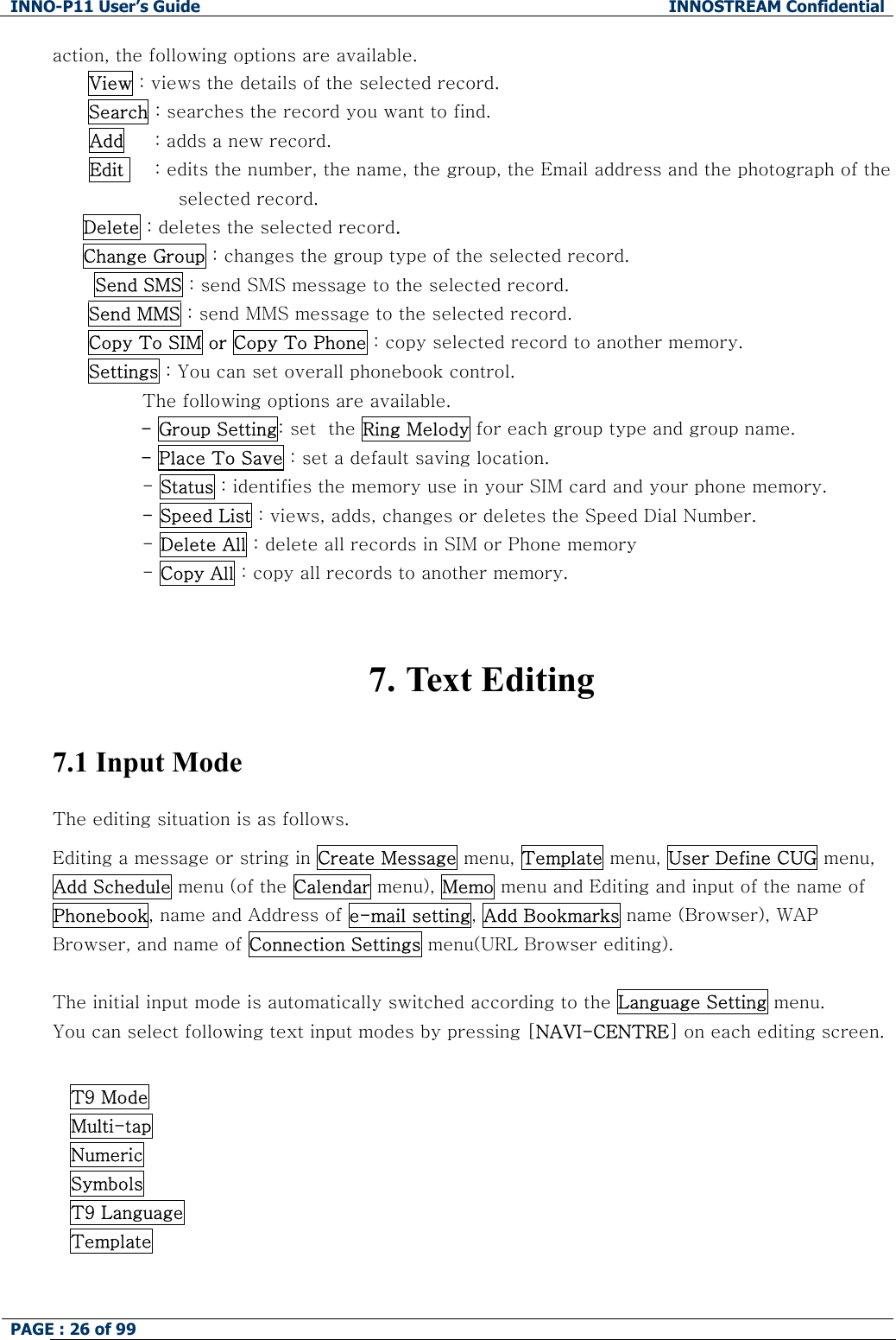 INNO-P11 User&rsquo;s Guide  INNOSTREAM Confidential PAGE : 26 of 99    action, the following options are available. View : views the details of the selected record. Search : searches the record you want to find.       Add     : adds a new record.       Edit     : edits the number, the name, the group, the Email address and the photograph of the selected record.      Delete : deletes the selected record.      Change Group : changes the group type of the selected record.  Send SMS : send SMS message to the selected record. Send MMS : send MMS message to the selected record. Copy To SIM or Copy To Phone : copy selected record to another memory. Settings : You can set overall phonebook control. The following options are available. - Group Setting: set  the Ring Melody for each group type and group name. - Place To Save : set a default saving location. - Status : identifies the memory use in your SIM card and your phone memory. - Speed List : views, adds, changes or deletes the Speed Dial Number. - Delete All : delete all records in SIM or Phone memory  - Copy All : copy all records to another memory.   7. Text Editing  7.1 Input Mode  The editing situation is as follows. Editing a message or string in Create Message menu, Template menu, User Define CUG menu,  Add Schedule menu (of the Calendar menu), Memo menu and Editing and input of the name of  Phonebook, name and Address of e-mail setting, Add Bookmarks name (Browser), WAP Browser, and name of Connection Settings menu(URL Browser editing).  The initial input mode is automatically switched according to the Language Setting menu. You can select following text input modes by pressing [NAVI-CENTRE] on each editing screen.  T9 Mode Multi-tap  Numeric Symbols T9 Language Template   