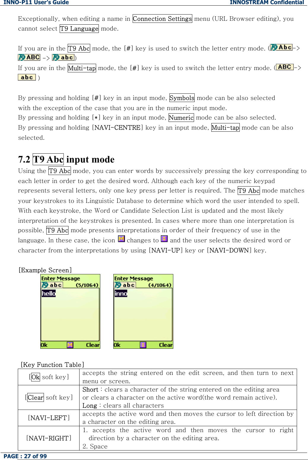 INNO-P11 User&rsquo;s Guide  INNOSTREAM Confidential PAGE : 27 of 99    Exceptionally, when editing a name in Connection Settings menu (URL Browser editing), you cannot select T9 Language mode.  If you are in the T9 Abc mode, the [#] key is used to switch the letter entry mode. ( ->  ->  )   If you are in the Multi-tap mode, the [#] key is used to switch the letter entry mode. ( ->  )   By pressing and holding [#] key in an input mode, Symbols mode can be also selected with the exception of the case that you are in the numeric input mode. By pressing and holding [*] key in an input mode, Numeric mode can be also selected. By pressing and holding [NAVI-CENTRE] key in an input mode, Multi-tap mode can be also selected.  7.2 T9 Abc input mode  Using the T9 Abc mode, you can enter words by successively pressing the key corresponding to each letter in order to get the desired word. Although each key of the numeric keypad represents several letters, only one key press per letter is required. The T9 Abc mode matches your keystrokes to its Linguistic Database to determine which word the user intended to spell. With each keystroke, the Word or Candidate Selection List is updated and the most likely interpretation of the keystrokes is presented. In cases where more than one interpretation is possible, T9 Abc mode presents interpretations in order of their frequency of use in the language. In these case, the icon   changes to   and the user selects the desired word or character from the interpretations by using [NAVI-UP] key or [NAVI-DOWN] key.  [Example Screen]            [Key Function Table] [Ok soft key]  accepts  the  string  entered  on  the  edit  screen,  and  then  turn  to next menu or screen. [Clear soft key] Short : clears a character of the string entered on the editing area  or clears a character on the active word(the word remain active). Long : clears all characters [NAVI-LEFT] accepts the active word and then moves the cursor to left direction by a character on the editing area. [NAVI-RIGHT] 1.  accepts  the  active  word  and  then  moves  the  cursor  to  right direction by a character on the editing area. 2. Space 