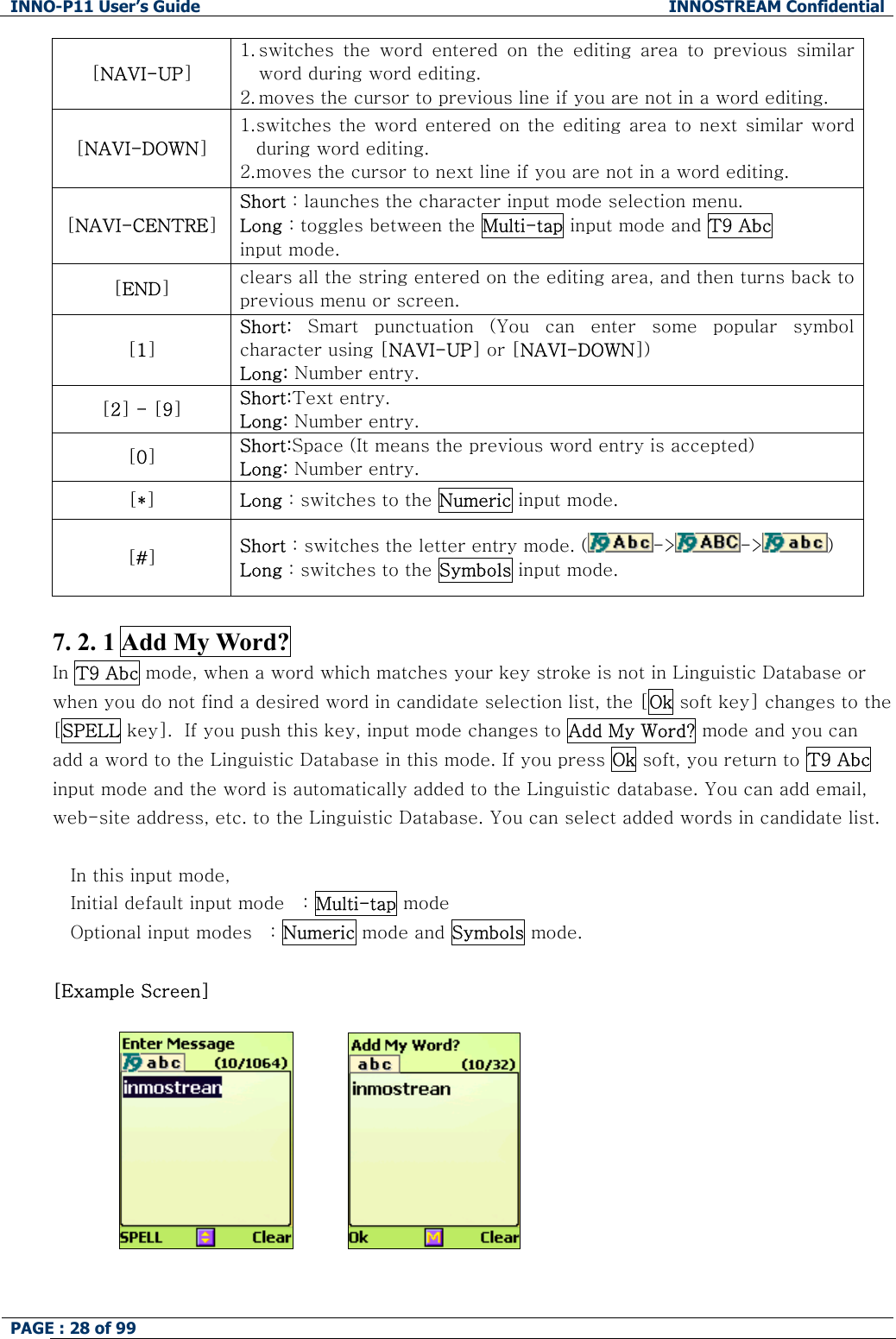 INNO-P11 User&rsquo;s Guide  INNOSTREAM Confidential PAGE : 28 of 99    [NAVI-UP] 1. switches  the  word  entered  on  the  editing  area  to  previous  similar word during word editing. 2. moves the cursor to previous line if you are not in a word editing. [NAVI-DOWN] 1. switches the word entered  on the editing area to  next similar word during word editing. 2. moves the cursor to next line if you are not in a word editing. [NAVI-CENTRE] Short : launches the character input mode selection menu. Long : toggles between the Multi-tap input mode and T9 Abc input mode. [END] clears all the string entered on the editing area, and then turns back to previous menu or screen. [1] Short:  Smart  punctuation  (You  can  enter  some  popular  symbol character using [NAVI-UP] or [NAVI-DOWN]) Long: Number entry. [2] - [9] Short:Text entry. Long: Number entry. [0] Short:Space (It means the previous word entry is accepted) Long: Number entry. [*] Long : switches to the Numeric input mode. [#] Short : switches the letter entry mode. ( -> -> )   Long : switches to the Symbols input mode.  7. 2. 1 Add My Word? In T9 Abc mode, when a word which matches your key stroke is not in Linguistic Database or when you do not find a desired word in candidate selection list, the [Ok soft key] changes to the [SPELL key].  If you push this key, input mode changes to Add My Word? mode and you can add a word to the Linguistic Database in this mode. If you press Ok soft, you return to T9 Abc input mode and the word is automatically added to the Linguistic database. You can add email, web-site address, etc. to the Linguistic Database. You can select added words in candidate list.  In this input mode, Initial default input mode   : Multi-tap mode Optional input modes   : Numeric mode and Symbols mode.  [Example Screen]                           