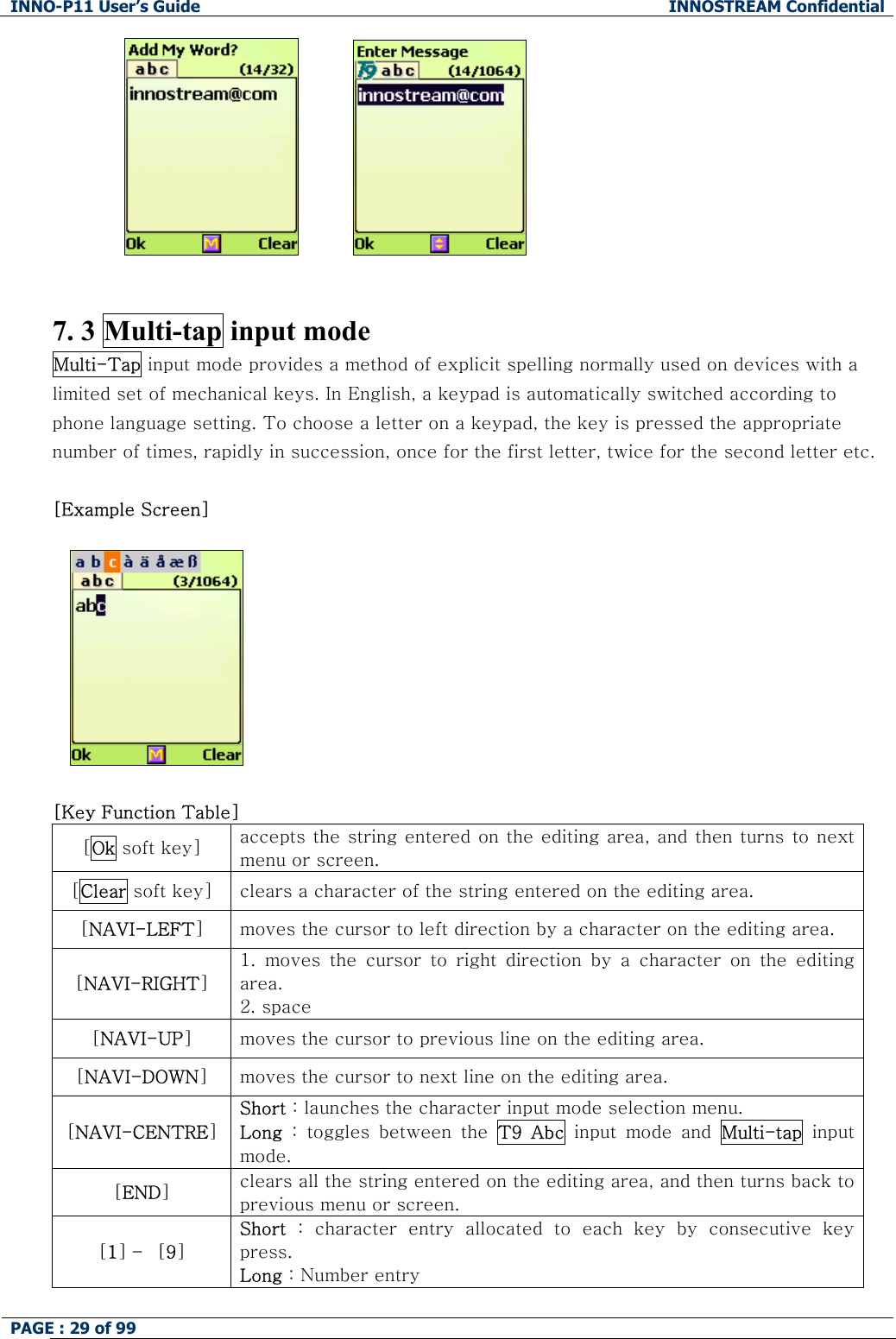 INNO-P11 User&rsquo;s Guide  INNOSTREAM Confidential PAGE : 29 of 99                          7. 3 Multi-tap input mode Multi-Tap input mode provides a method of explicit spelling normally used on devices with a limited set of mechanical keys. In English, a keypad is automatically switched according to phone language setting. To choose a letter on a keypad, the key is pressed the appropriate number of times, rapidly in succession, once for the first letter, twice for the second letter etc.  [Example Screen]      [Key Function Table]  [Ok soft key]  accepts the string entered on the editing area, and then turns  to next menu or screen. [Clear soft key]  clears a character of the string entered on the editing area. [NAVI-LEFT] moves the cursor to left direction by a character on the editing area. [NAVI-RIGHT] 1.  moves  the  cursor  to  right  direction  by  a  character  on  the  editing area. 2. space [NAVI-UP] moves the cursor to previous line on the editing area. [NAVI-DOWN] moves the cursor to next line on the editing area. [NAVI-CENTRE] Short : launches the character input mode selection menu. Long  :  toggles  between  the  T9  Abc  input  mode  and  Multi-tap input mode. [END] clears all the string entered on the editing area, and then turns back to previous menu or screen. [1] &ndash;  [9] Short  :  character  entry  allocated  to  each  key  by  consecutive  key press. Long : Number entry 