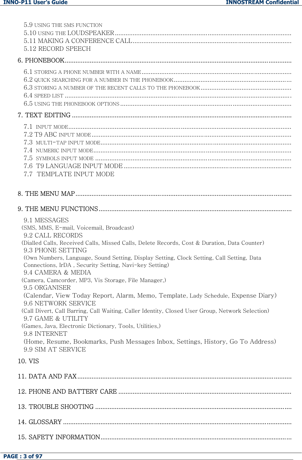 INNO-P11 User&rsquo;s Guide  INNOSTREAM Confidential PAGE : 3 of 97    5.9 USING THE SMS FUNCTION 5.10 USING THE LOUDSPEAKER ...................................................................................................   5.11 MAKING A CONFERENCE CALL......................................................................................... 5.12 RECORD SPEECH     6. PHONEBOOK............................................................................................................................... 6.1 STORING A PHONE NUMBER WITH A NAME.................................................................................... 6.2 QUICK SEARCHING FOR A NUMBER IN THE PHONEBOOK.................................................................. 6.3 STORING A NUMBER OF THE RECENT CALLS TO THE PHONEBOOK ................................................... 6.4 SPEED LIST ............................................................................................................................... 6.5 USING THE PHONEBOOK OPTIONS ................................................................................................ 7. TEXT EDITING ........................................................................................................................... 7.1  INPUT MODE............................................................................................................................. 7.2 T9 ABC INPUT MODE ................................................................................................................ 7.3  MULTI-TAP INPUT MODE........................................................................................................... 7.4  NUMERIC INPUT MODE............................................................................................................... 7.5  SYMBOLS INPUT MODE .............................................................................................................. 7.6  T9 LANGUAGE INPUT MODE .............................................................................................. 7.7  TEMPLATE INPUT MODE      8. THE MENU MAP.........................................................................................................................  9. THE MENU FUNCTIONS............................................................................................................ 9.1 MESSAGES    (SMS, MMS, E-mail, Voicemail, Broadcast)  9.2 CALL RECORDS    (Dialled Calls, Received Calls, Missed Calls, Delete Records, Cost &amp; Duration, Data Counter)  9.3 PHONE SETTING  (Own Numbers, Language, Sound Setting, Display Setting, Clock Setting, Call Setting, Data Connections, IrDA , Security Setting, Navi-key Setting)  9.4 CAMERA &amp; MEDIA    (Camera, Camcorder, MP3, Vis Storage, File Manager,)  9.5 ORGANISER (Calendar, View Today Report, Alarm, Memo, Template, Lady Schedule, Expense Diary) 9.6 NETWORK SERVICE    (Call Divert, Call Barring, Call Waiting, Caller Identity, Closed User Group, Network Selection)  9.7 GAME &amp; UTILITY    (Games, Java, Electronic Dictionary, Tools, Utilities,)  9.8 INTERNET   (Home, Resume, Bookmarks, Push Messages Inbox, Settings, History, Go To Address) 9.9 SIM AT SERVICE 10. VIS 11. DATA AND FAX........................................................................................................................  12. PHONE AND BATTERY CARE .................................................................................................  13. TROUBLE SHOOTING ..............................................................................................................   14. GLOSSARY ................................................................................................................................  15. SAFETY INFORMATION........................................................................................................... 