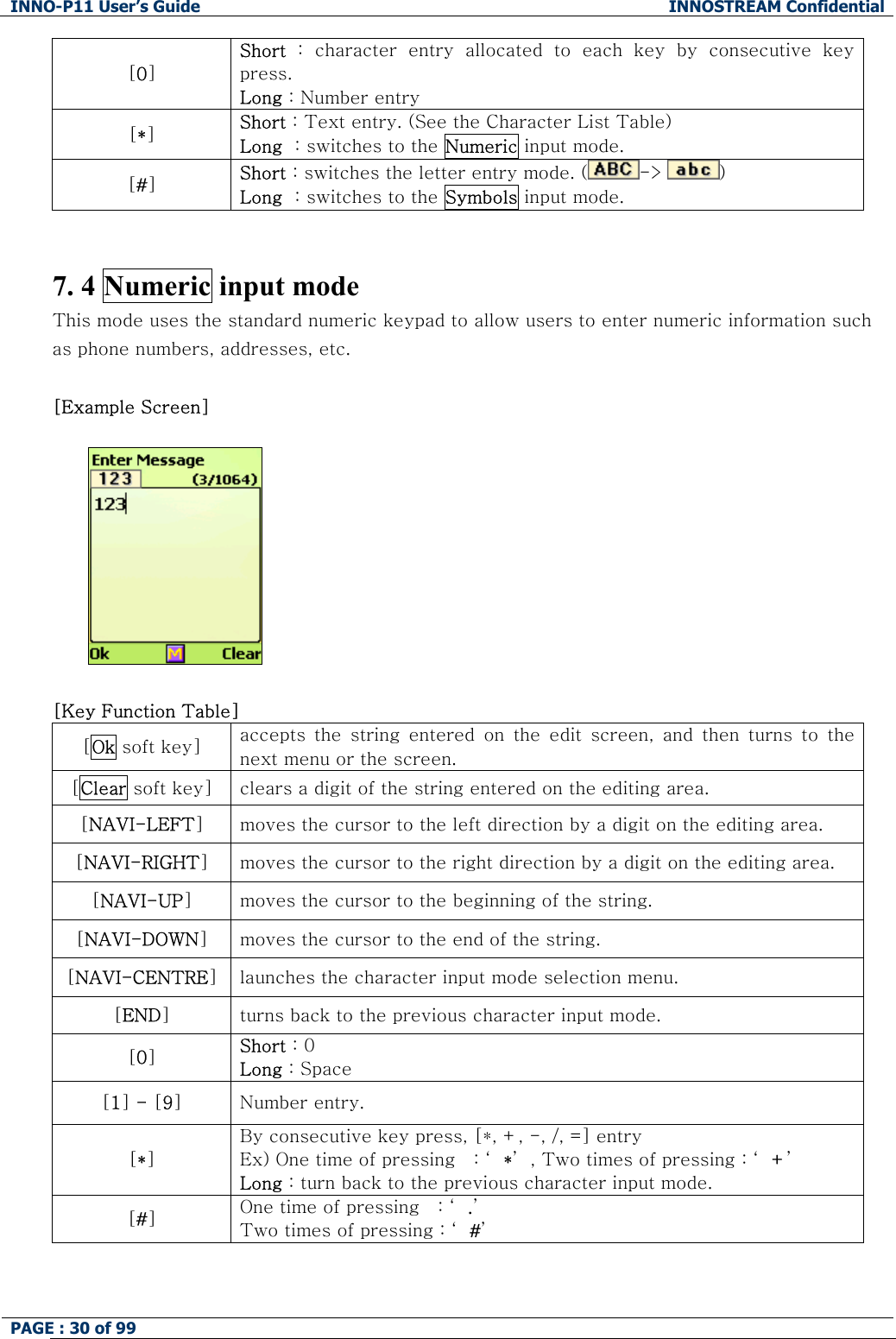 INNO-P11 User&rsquo;s Guide  INNOSTREAM Confidential PAGE : 30 of 99    [0] Short  :  character  entry  allocated  to  each  key  by  consecutive  key press. Long : Number entry [*] Short : Text entry. (See the Character List Table) Long  : switches to the Numeric input mode. [#] Short : switches the letter entry mode. ( ->  )   Long  : switches to the Symbols input mode.   7. 4 Numeric input mode This mode uses the standard numeric keypad to allow users to enter numeric information such as phone numbers, addresses, etc.  [Example Screen]     [Key Function Table] [Ok soft key]  accepts  the  string  entered  on  the  edit  screen,  and  then  turns  to  the next menu or the screen. [Clear soft key]  clears a digit of the string entered on the editing area. [NAVI-LEFT] moves the cursor to the left direction by a digit on the editing area. [NAVI-RIGHT] moves the cursor to the right direction by a digit on the editing area. [NAVI-UP] moves the cursor to the beginning of the string. [NAVI-DOWN] moves the cursor to the end of the string. [NAVI-CENTRE] launches the character input mode selection menu. [END] turns back to the previous character input mode. [0] Short : 0 Long : Space [1] - [9] Number entry. [*] By consecutive key press, [*, +, -, /, =] entry Ex) One time of pressing   : &lsquo; *&rsquo; , Two times of pressing : &lsquo; +&rsquo; Long : turn back to the previous character input mode. [#] One time of pressing   : &lsquo; .&rsquo; Two times of pressing : &lsquo; #&rsquo;   