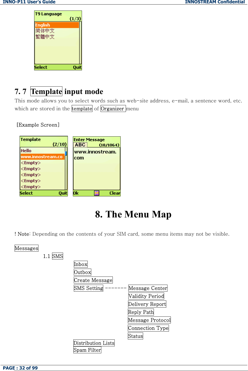 INNO-P11 User&rsquo;s Guide  INNOSTREAM Confidential PAGE : 32 of 99                 7. 7  Template input mode This mode allows you to select words such as web-site address, e-mail, a sentence word, etc. which are stored in the template of Organizer menu   [Example Screen]        8. The Menu Map  ! Note: Depending on the contents of your SIM card, some menu items may not be visible.  Messages                  1.1 SMS                Inbox                Outbox                Create Message                SMS Setting ------- Message Center Validity Period Delivery Report Reply Path Message Protocol Connection Type Status Distribution Lists Spam Filter  