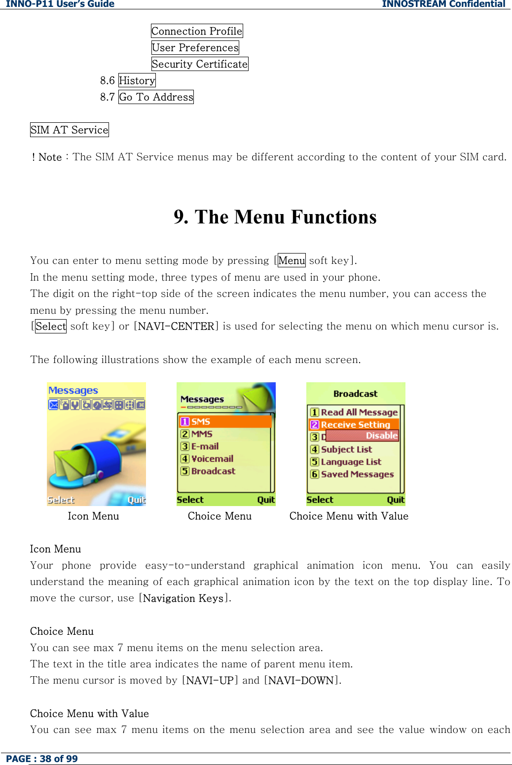 INNO-P11 User&rsquo;s Guide  INNOSTREAM Confidential PAGE : 38 of 99    Connection Profile                         User Preferences                         Security Certificate 8.6 History 8.7 Go To Address  SIM AT Service  ! Note : The SIM AT Service menus may be different according to the content of your SIM card.   9. The Menu Functions  You can enter to menu setting mode by pressing [Menu soft key].  In the menu setting mode, three types of menu are used in your phone. The digit on the right-top side of the screen indicates the menu number, you can access the menu by pressing the menu number. [Select soft key] or [NAVI-CENTER] is used for selecting the menu on which menu cursor is.  The following illustrations show the example of each menu screen.                                        Icon Menu                    Choice Menu           Choice Menu with Value  Icon Menu Your  phone  provide  easy-to-understand  graphical  animation  icon  menu.  You  can  easily understand the meaning of each graphical animation icon by the text on the top display line. To move the cursor, use [Navigation Keys].  Choice Menu You can see max 7 menu items on the menu selection area. The text in the title area indicates the name of parent menu item. The menu cursor is moved by [NAVI-UP] and [NAVI-DOWN].  Choice Menu with Value You can see max 7 menu items on the menu selection area and see the value window on each 