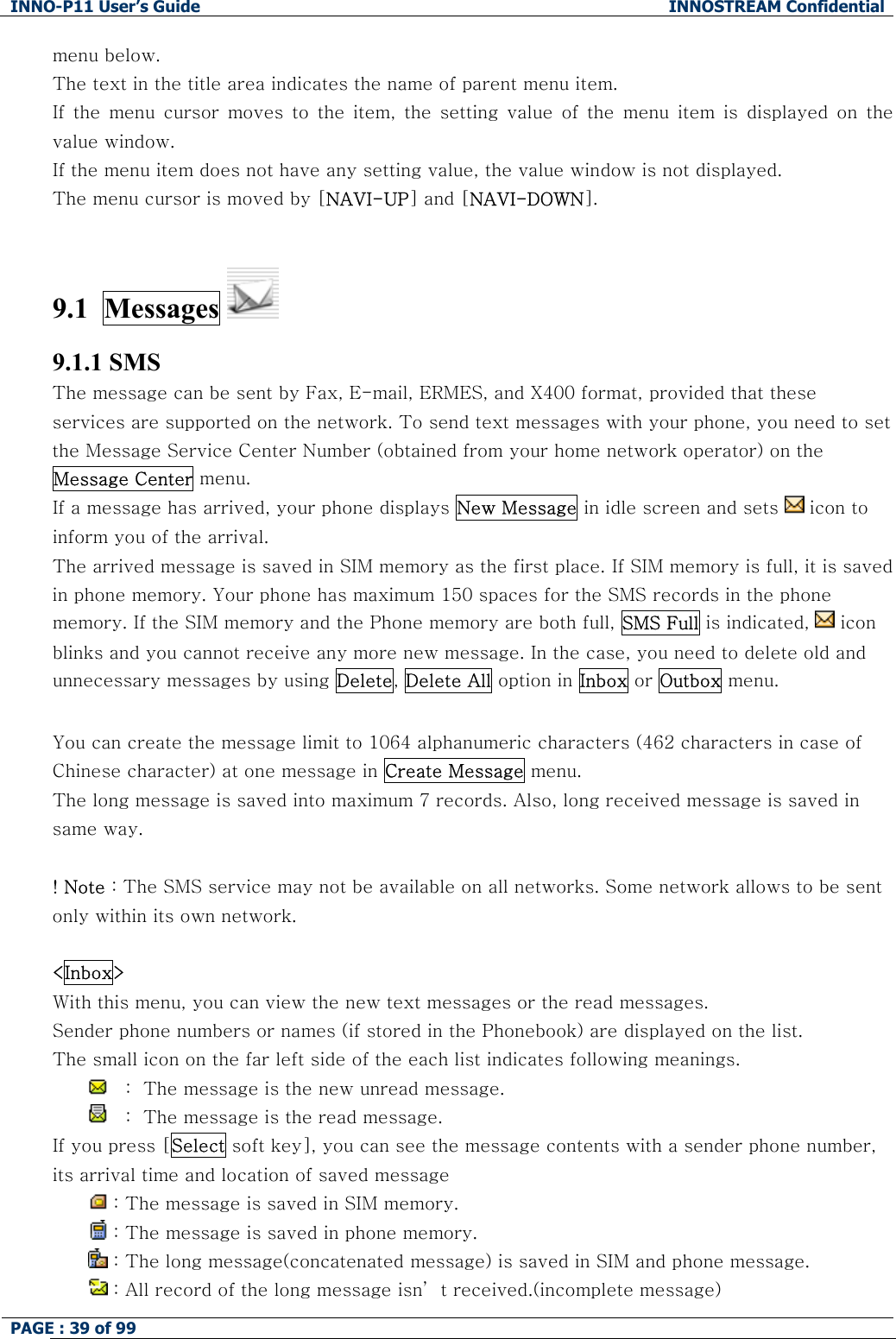INNO-P11 User&rsquo;s Guide  INNOSTREAM Confidential PAGE : 39 of 99    menu below. The text in the title area indicates the name of parent menu item. If the menu cursor moves to the item, the setting value of the menu  item  is  displayed  on  the value window. If the menu item does not have any setting value, the value window is not displayed.  The menu cursor is moved by [NAVI-UP] and [NAVI-DOWN].   9.1  Messages   9.1.1 SMS The message can be sent by Fax, E-mail, ERMES, and X400 format, provided that these services are supported on the network. To send text messages with your phone, you need to set the Message Service Center Number (obtained from your home network operator) on the Message Center menu. If a message has arrived, your phone displays New Message in idle screen and sets   icon to  inform you of the arrival. The arrived message is saved in SIM memory as the first place. If SIM memory is full, it is saved in phone memory. Your phone has maximum 150 spaces for the SMS records in the phone memory. If the SIM memory and the Phone memory are both full, SMS Full is indicated,   icon blinks and you cannot receive any more new message. In the case, you need to delete old and unnecessary messages by using Delete, Delete All option in Inbox or Outbox menu.  You can create the message limit to 1064 alphanumeric characters (462 characters in case of Chinese character) at one message in Create Message menu. The long message is saved into maximum 7 records. Also, long received message is saved in same way.  ! Note : The SMS service may not be available on all networks. Some network allows to be sent only within its own network.  <Inbox> With this menu, you can view the new text messages or the read messages. Sender phone numbers or names (if stored in the Phonebook) are displayed on the list. The small icon on the far left side of the each list indicates following meanings. 　:  The message is the new unread message. 　:  The message is the read message. If you press [Select soft key], you can see the message contents with a sender phone number, its arrival time and location of saved message   : The message is saved in SIM memory.  : The message is saved in phone memory.  : The long message(concatenated message) is saved in SIM and phone message.  : All record of the long message isn&rsquo; t received.(incomplete message) 