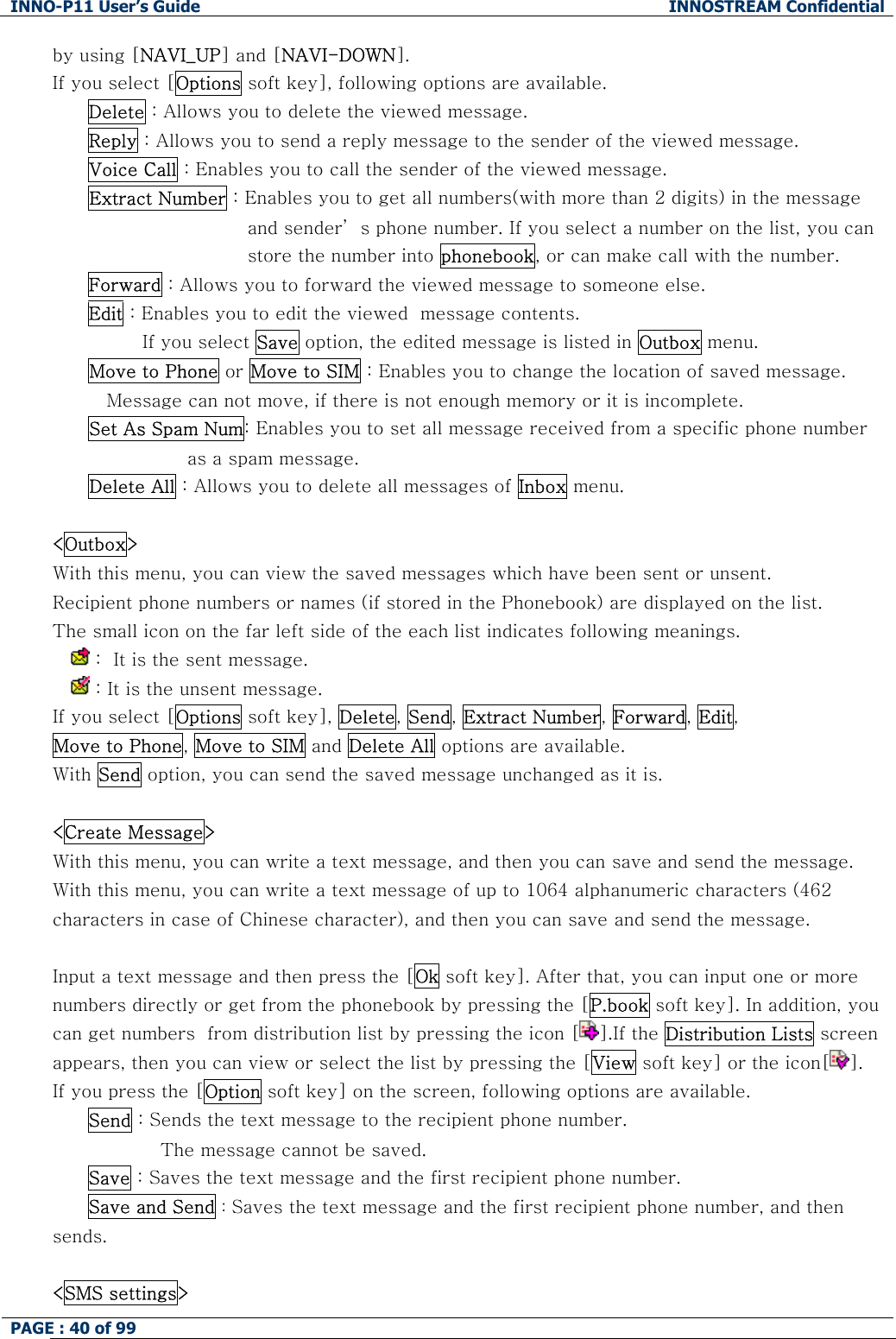 INNO-P11 User&rsquo;s Guide  INNOSTREAM Confidential PAGE : 40 of 99    by using [NAVI_UP] and [NAVI-DOWN]. If you select [Options soft key], following options are available. Delete : Allows you to delete the viewed message. Reply : Allows you to send a reply message to the sender of the viewed message. Voice Call : Enables you to call the sender of the viewed message. Extract Number : Enables you to get all numbers(with more than 2 digits) in the message and sender&rsquo; s phone number. If you select a number on the list, you can store the number into phonebook, or can make call with the number. Forward : Allows you to forward the viewed message to someone else. Edit : Enables you to edit the viewed  message contents. If you select Save option, the edited message is listed in Outbox menu. Move to Phone or Move to SIM : Enables you to change the location of saved message.  Message can not move, if there is not enough memory or it is incomplete.  Set As Spam Num: Enables you to set all message received from a specific phone number  as a spam message. Delete All : Allows you to delete all messages of Inbox menu.  <Outbox> With this menu, you can view the saved messages which have been sent or unsent. Recipient phone numbers or names (if stored in the Phonebook) are displayed on the list. The small icon on the far left side of the each list indicates following meanings.   :  It is the sent message.   : It is the unsent message. If you select [Options soft key], Delete, Send, Extract Number, Forward, Edit, Move to Phone, Move to SIM and Delete All options are available. With Send option, you can send the saved message unchanged as it is.  <Create Message> With this menu, you can write a text message, and then you can save and send the message. With this menu, you can write a text message of up to 1064 alphanumeric characters (462 characters in case of Chinese character), and then you can save and send the message.  Input a text message and then press the [Ok soft key]. After that, you can input one or more numbers directly or get from the phonebook by pressing the [P.book soft key]. In addition, you can get numbers  from distribution list by pressing the icon [ ].If the Distribution Lists screen appears, then you can view or select the list by pressing the [View soft key] or the icon[ ].  If you press the [Option soft key] on the screen, following options are available.  Send : Sends the text message to the recipient phone number.  The message cannot be saved. Save : Saves the text message and the first recipient phone number. Save and Send : Saves the text message and the first recipient phone number, and then sends.  <SMS settings> 