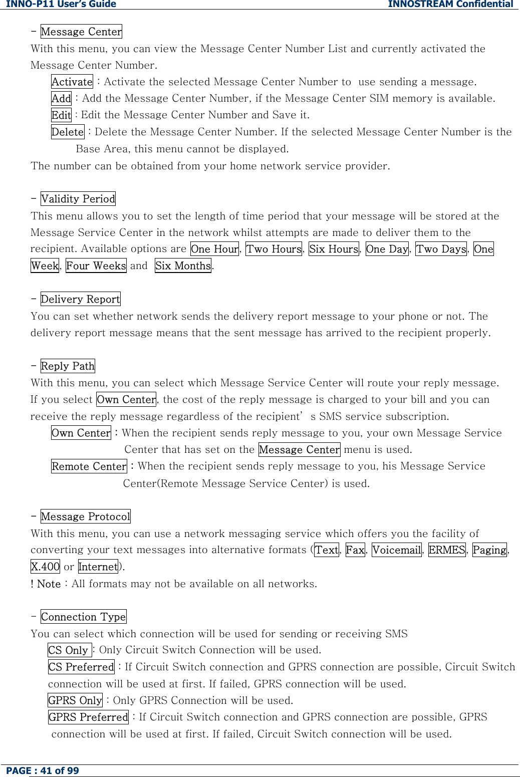 INNO-P11 User&rsquo;s Guide  INNOSTREAM Confidential PAGE : 41 of 99    - Message Center  With this menu, you can view the Message Center Number List and currently activated the Message Center Number. Activate : Activate the selected Message Center Number to  use sending a message. Add : Add the Message Center Number, if the Message Center SIM memory is available. Edit : Edit the Message Center Number and Save it. Delete : Delete the Message Center Number. If the selected Message Center Number is the                                Base Area, this menu cannot be displayed. The number can be obtained from your home network service provider.  - Validity Period  This menu allows you to set the length of time period that your message will be stored at the Message Service Center in the network whilst attempts are made to deliver them to the recipient. Available options are One Hour, Two Hours, Six Hours, One Day, Two Days, One Week, Four Weeks and  Six Months.  - Delivery Report  You can set whether network sends the delivery report message to your phone or not. The delivery report message means that the sent message has arrived to the recipient properly.  - Reply Path With this menu, you can select which Message Service Center will route your reply message. If you select Own Center, the cost of the reply message is charged to your bill and you can receive the reply message regardless of the recipient&rsquo; s SMS service subscription. Own Center : When the recipient sends reply message to you, your own Message Service  Center that has set on the Message Center menu is used. Remote Center : When the recipient sends reply message to you, his Message Service Center(Remote Message Service Center) is used.  - Message Protocol  With this menu, you can use a network messaging service which offers you the facility of converting your text messages into alternative formats (Text, Fax, Voicemail, ERMES, Paging, X.400 or Internet). ! Note : All formats may not be available on all networks.  - Connection Type You can select which connection will be used for sending or receiving SMS  CS Only : Only Circuit Switch Connection will be used. CS Preferred : If Circuit Switch connection and GPRS connection are possible, Circuit Switch connection will be used at first. If failed, GPRS connection will be used.   GPRS Only : Only GPRS Connection will be used.      GPRS Preferred : If Circuit Switch connection and GPRS connection are possible, GPRS connection will be used at first. If failed, Circuit Switch connection will be used.  