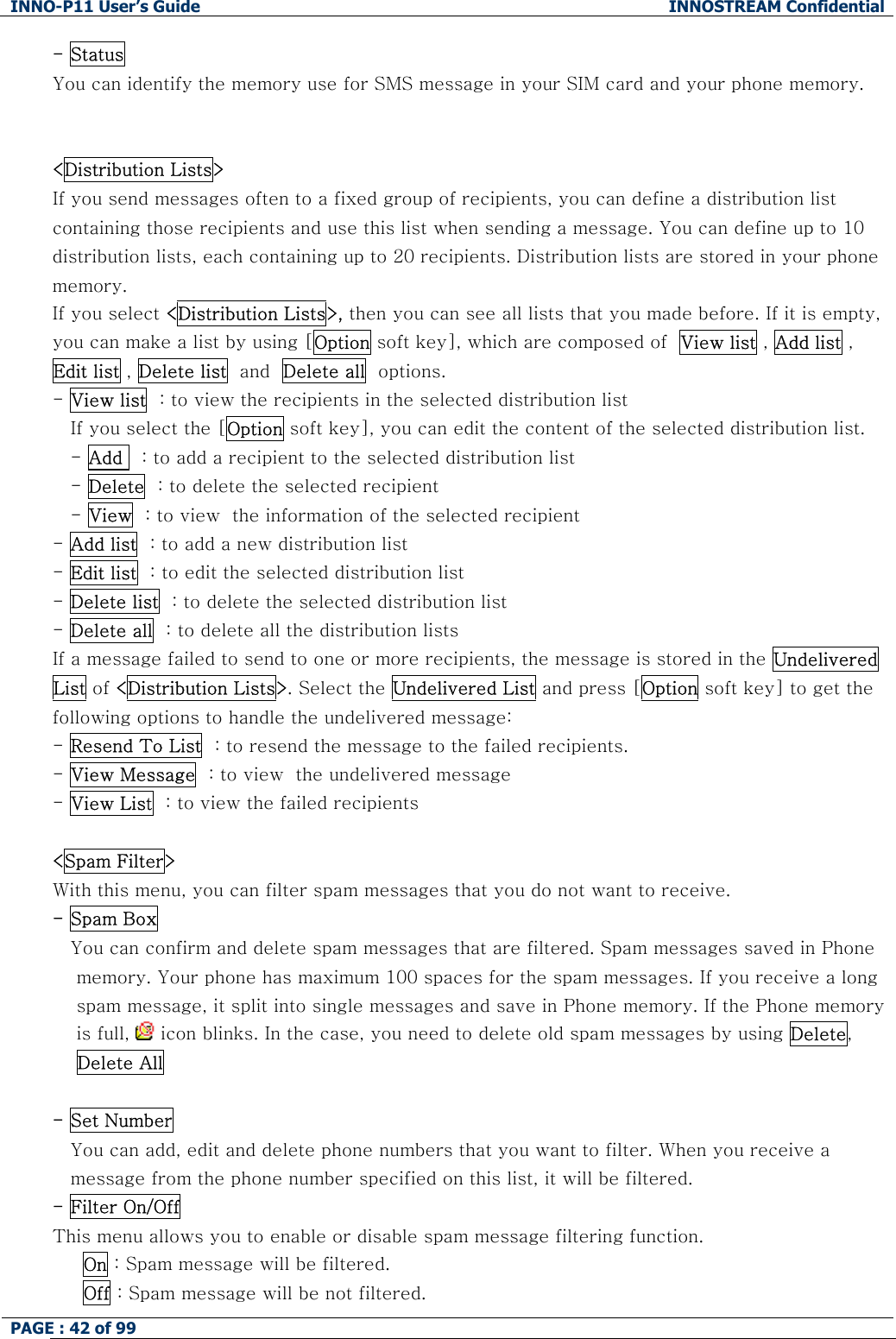INNO-P11 User&rsquo;s Guide  INNOSTREAM Confidential PAGE : 42 of 99    - Status You can identify the memory use for SMS message in your SIM card and your phone memory.   <Distribution Lists> If you send messages often to a fixed group of recipients, you can define a distribution list containing those recipients and use this list when sending a message. You can define up to 10 distribution lists, each containing up to 20 recipients. Distribution lists are stored in your phone memory.  If you select <Distribution Lists>, then you can see all lists that you made before. If it is empty, you can make a list by using [Option soft key], which are composed of  View list , Add list , Edit list , Delete list  and  Delete all  options. - View list  : to view the recipients in the selected distribution list If you select the [Option soft key], you can edit the content of the selected distribution list. - Add   : to add a recipient to the selected distribution list - Delete  : to delete the selected recipient - View  : to view  the information of the selected recipient  - Add list  : to add a new distribution list - Edit list  : to edit the selected distribution list - Delete list  : to delete the selected distribution list - Delete all  : to delete all the distribution lists  If a message failed to send to one or more recipients, the message is stored in the Undelivered List of <Distribution Lists>. Select the Undelivered List and press [Option soft key] to get the following options to handle the undelivered message: - Resend To List  : to resend the message to the failed recipients. - View Message  : to view  the undelivered message - View List  : to view the failed recipients  <Spam Filter> With this menu, you can filter spam messages that you do not want to receive. - Spam Box You can confirm and delete spam messages that are filtered. Spam messages saved in Phone   memory. Your phone has maximum 100 spaces for the spam messages. If you receive a long  spam message, it split into single messages and save in Phone memory. If the Phone memory  is full,   icon blinks. In the case, you need to delete old spam messages by using Delete,  Delete All   - Set Number You can add, edit and delete phone numbers that you want to filter. When you receive a message from the phone number specified on this list, it will be filtered. - Filter On/Off  This menu allows you to enable or disable spam message filtering function.      On : Spam message will be filtered.      Off : Spam message will be not filtered. 