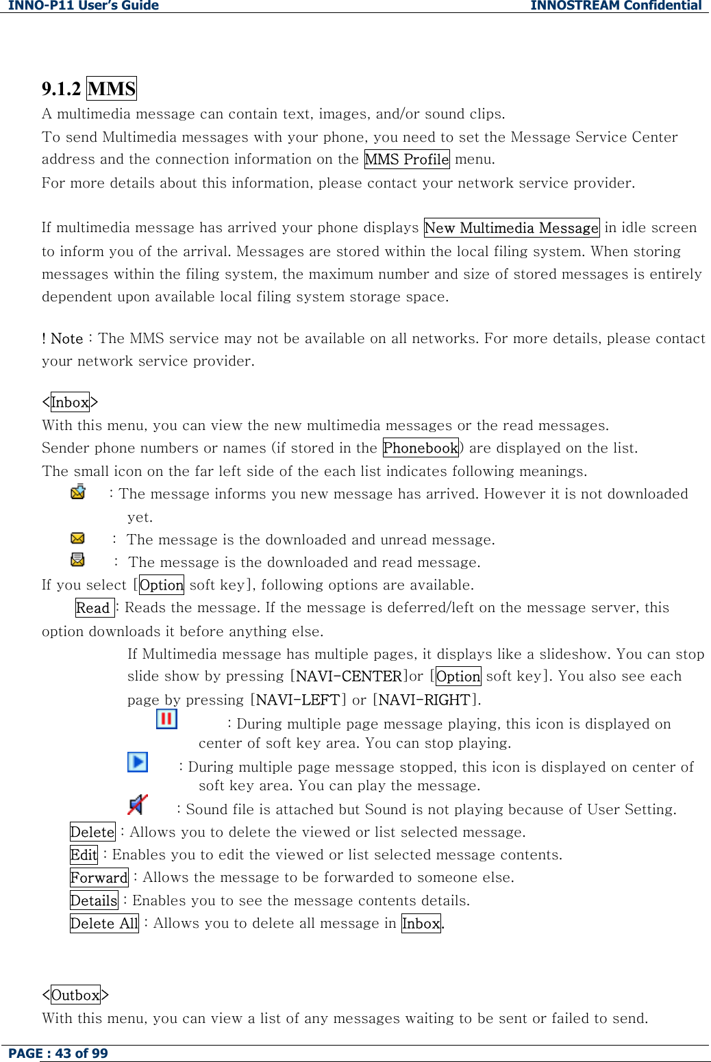 INNO-P11 User&rsquo;s Guide  INNOSTREAM Confidential PAGE : 43 of 99      9.1.2 MMS A multimedia message can contain text, images, and/or sound clips.  To send Multimedia messages with your phone, you need to set the Message Service Center address and the connection information on the MMS Profile menu. For more details about this information, please contact your network service provider.  If multimedia message has arrived your phone displays New Multimedia Message in idle screen to inform you of the arrival. Messages are stored within the local filing system. When storing messages within the filing system, the maximum number and size of stored messages is entirely dependent upon available local filing system storage space.  ! Note : The MMS service may not be available on all networks. For more details, please contact your network service provider.  <Inbox> With this menu, you can view the new multimedia messages or the read messages. Sender phone numbers or names (if stored in the Phonebook) are displayed on the list. The small icon on the far left side of the each list indicates following meanings.      : The message informs you new message has arrived. However it is not downloaded yet.       :  The message is the downloaded and unread message.       :  The message is the downloaded and read message. If you select [Option soft key], following options are available.  Read : Reads the message. If the message is deferred/left on the message server, this option downloads it before anything else.                   If Multimedia message has multiple pages, it displays like a slideshow. You can stop slide show by pressing [NAVI-CENTER]or [Option soft key]. You also see each page by pressing [NAVI-LEFT] or [NAVI-RIGHT].                                  : During multiple page message playing, this icon is displayed on center of soft key area. You can stop playing.                           : During multiple page message stopped, this icon is displayed on center of soft key area. You can play the message.                          : Sound file is attached but Sound is not playing because of User Setting. Delete : Allows you to delete the viewed or list selected message. Edit : Enables you to edit the viewed or list selected message contents. Forward : Allows the message to be forwarded to someone else. Details : Enables you to see the message contents details. Delete All : Allows you to delete all message in Inbox.   <Outbox> With this menu, you can view a list of any messages waiting to be sent or failed to send. 