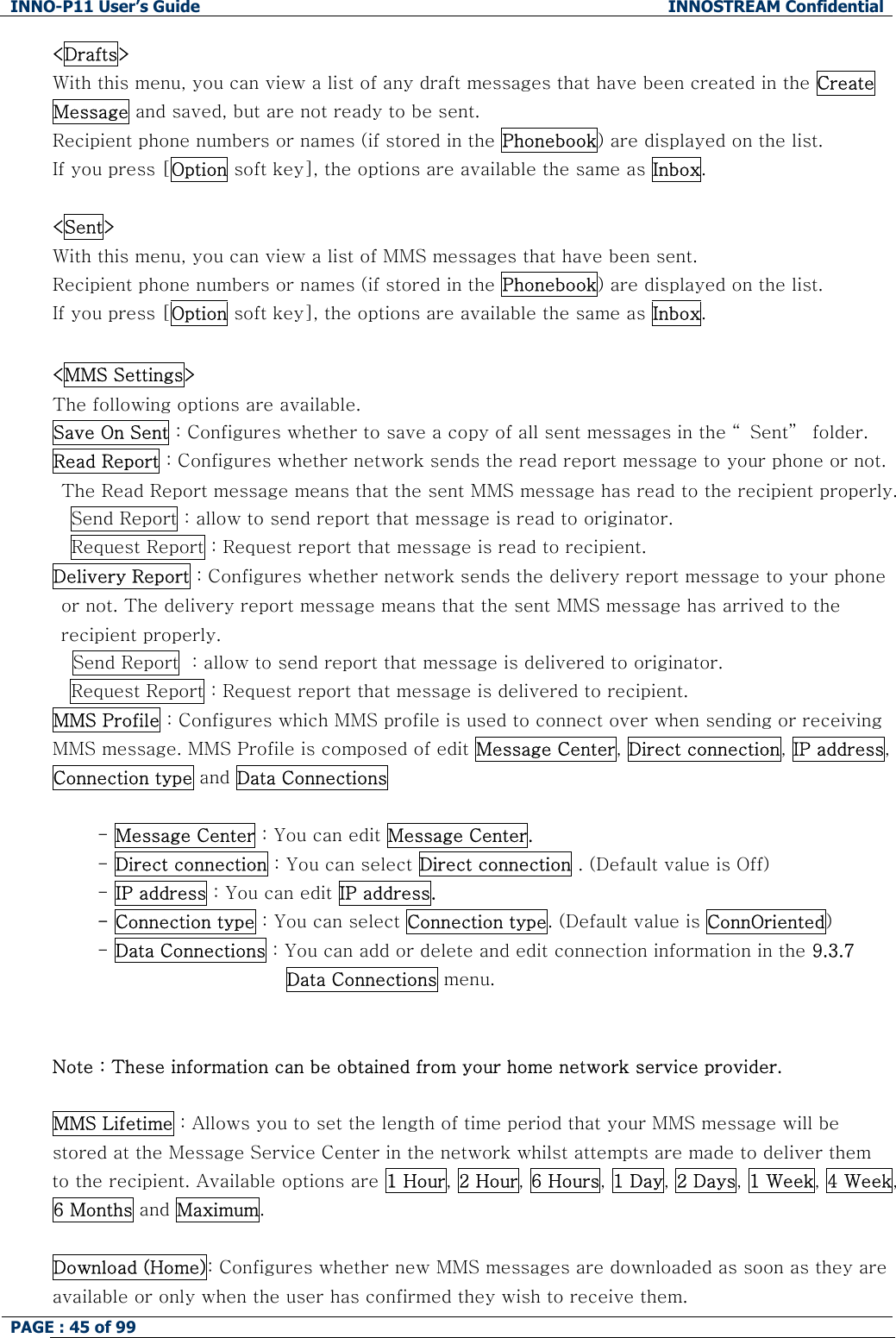 INNO-P11 User&rsquo;s Guide  INNOSTREAM Confidential PAGE : 45 of 99    <Drafts> With this menu, you can view a list of any draft messages that have been created in the Create Message and saved, but are not ready to be sent. Recipient phone numbers or names (if stored in the Phonebook) are displayed on the list. If you press [Option soft key], the options are available the same as Inbox.  <Sent> With this menu, you can view a list of MMS messages that have been sent. Recipient phone numbers or names (if stored in the Phonebook) are displayed on the list. If you press [Option soft key], the options are available the same as Inbox.  <MMS Settings> The following options are available. Save On Sent : Configures whether to save a copy of all sent messages in the &ldquo; Sent&rdquo;  folder. Read Report : Configures whether network sends the read report message to your phone or not. The Read Report message means that the sent MMS message has read to the recipient properly. Send Report : allow to send report that message is read to originator. Request Report : Request report that message is read to recipient. Delivery Report : Configures whether network sends the delivery report message to your phone or not. The delivery report message means that the sent MMS message has arrived to the recipient properly. Send Report  : allow to send report that message is delivered to originator. Request Report : Request report that message is delivered to recipient. MMS Profile : Configures which MMS profile is used to connect over when sending or receiving MMS message. MMS Profile is composed of edit Message Center, Direct connection, IP address, Connection type and Data Connections  - Message Center : You can edit Message Center. - Direct connection : You can select Direct connection . (Default value is Off) - IP address : You can edit IP address. - Connection type : You can select Connection type. (Default value is ConnOriented) - Data Connections : You can add or delete and edit connection information in the 9.3.7 Data Connections menu.   Note : These information can be obtained from your home network service provider.  MMS Lifetime : Allows you to set the length of time period that your MMS message will be stored at the Message Service Center in the network whilst attempts are made to deliver them to the recipient. Available options are 1 Hour, 2 Hour, 6 Hours, 1 Day, 2 Days, 1 Week, 4 Week, 6 Months and Maximum.  Download (Home): Configures whether new MMS messages are downloaded as soon as they are available or only when the user has confirmed they wish to receive them. 