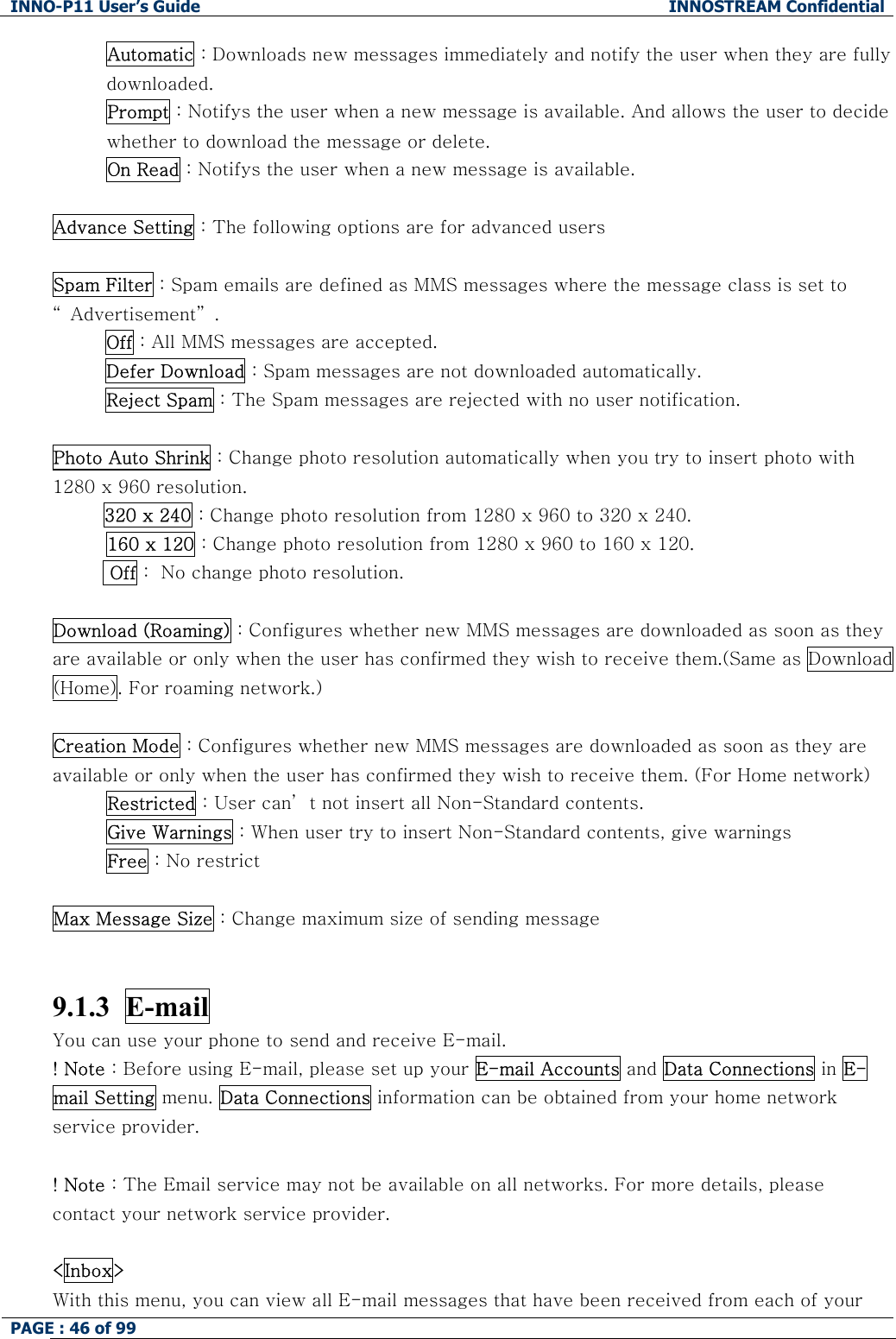 INNO-P11 User&rsquo;s Guide  INNOSTREAM Confidential PAGE : 46 of 99    Automatic : Downloads new messages immediately and notify the user when they are fully downloaded. Prompt : Notifys the user when a new message is available. And allows the user to decide whether to download the message or delete. On Read : Notifys the user when a new message is available.   Advance Setting : The following options are for advanced users  Spam Filter : Spam emails are defined as MMS messages where the message class is set to &ldquo; Advertisement&rdquo; . Off : All MMS messages are accepted. Defer Download : Spam messages are not downloaded automatically. Reject Spam : The Spam messages are rejected with no user notification.  Photo Auto Shrink : Change photo resolution automatically when you try to insert photo with 1280 x 960 resolution.  320 x 240 : Change photo resolution from 1280 x 960 to 320 x 240. 160 x 120 : Change photo resolution from 1280 x 960 to 160 x 120.   Off :  No change photo resolution.  Download (Roaming) : Configures whether new MMS messages are downloaded as soon as they are available or only when the user has confirmed they wish to receive them.(Same as Download (Home). For roaming network.)  Creation Mode : Configures whether new MMS messages are downloaded as soon as they are available or only when the user has confirmed they wish to receive them. (For Home network) Restricted : User can&rsquo; t not insert all Non-Standard contents. Give Warnings : When user try to insert Non-Standard contents, give warnings Free : No restrict  Max Message Size : Change maximum size of sending message   9.1.3  E-mail  You can use your phone to send and receive E-mail. ! Note : Before using E-mail, please set up your E-mail Accounts and Data Connections in E-mail Setting menu. Data Connections information can be obtained from your home network service provider.  ! Note : The Email service may not be available on all networks. For more details, please contact your network service provider.  <Inbox> With this menu, you can view all E-mail messages that have been received from each of your 