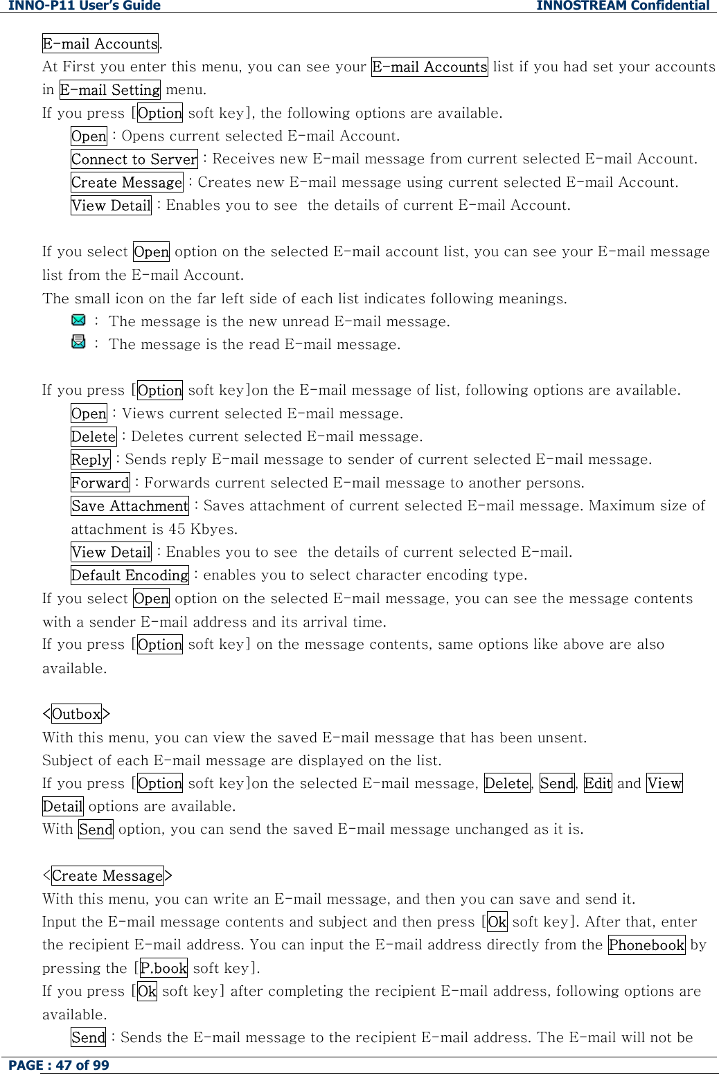 INNO-P11 User&rsquo;s Guide  INNOSTREAM Confidential PAGE : 47 of 99    E-mail Accounts. At First you enter this menu, you can see your E-mail Accounts list if you had set your accounts in E-mail Setting menu. If you press [Option soft key], the following options are available. Open : Opens current selected E-mail Account. Connect to Server : Receives new E-mail message from current selected E-mail Account. Create Message : Creates new E-mail message using current selected E-mail Account. View Detail : Enables you to see  the details of current E-mail Account.  If you select Open option on the selected E-mail account list, you can see your E-mail message list from the E-mail Account. The small icon on the far left side of each list indicates following meanings.   :  The message is the new unread E-mail message.   :  The message is the read E-mail message.  If you press [Option soft key]on the E-mail message of list, following options are available. Open : Views current selected E-mail message. Delete : Deletes current selected E-mail message. Reply : Sends reply E-mail message to sender of current selected E-mail message. Forward : Forwards current selected E-mail message to another persons. Save Attachment : Saves attachment of current selected E-mail message. Maximum size of attachment is 45 Kbyes. View Detail : Enables you to see  the details of current selected E-mail. Default Encoding : enables you to select character encoding type. If you select Open option on the selected E-mail message, you can see the message contents with a sender E-mail address and its arrival time. If you press [Option soft key] on the message contents, same options like above are also available.  <Outbox> With this menu, you can view the saved E-mail message that has been unsent. Subject of each E-mail message are displayed on the list. If you press [Option soft key]on the selected E-mail message, Delete, Send, Edit and View Detail options are available. With Send option, you can send the saved E-mail message unchanged as it is.  <Create Message> With this menu, you can write an E-mail message, and then you can save and send it. Input the E-mail message contents and subject and then press [Ok soft key]. After that, enter the recipient E-mail address. You can input the E-mail address directly from the Phonebook by pressing the [P.book soft key]. If you press [Ok soft key] after completing the recipient E-mail address, following options are available.  Send : Sends the E-mail message to the recipient E-mail address. The E-mail will not be 