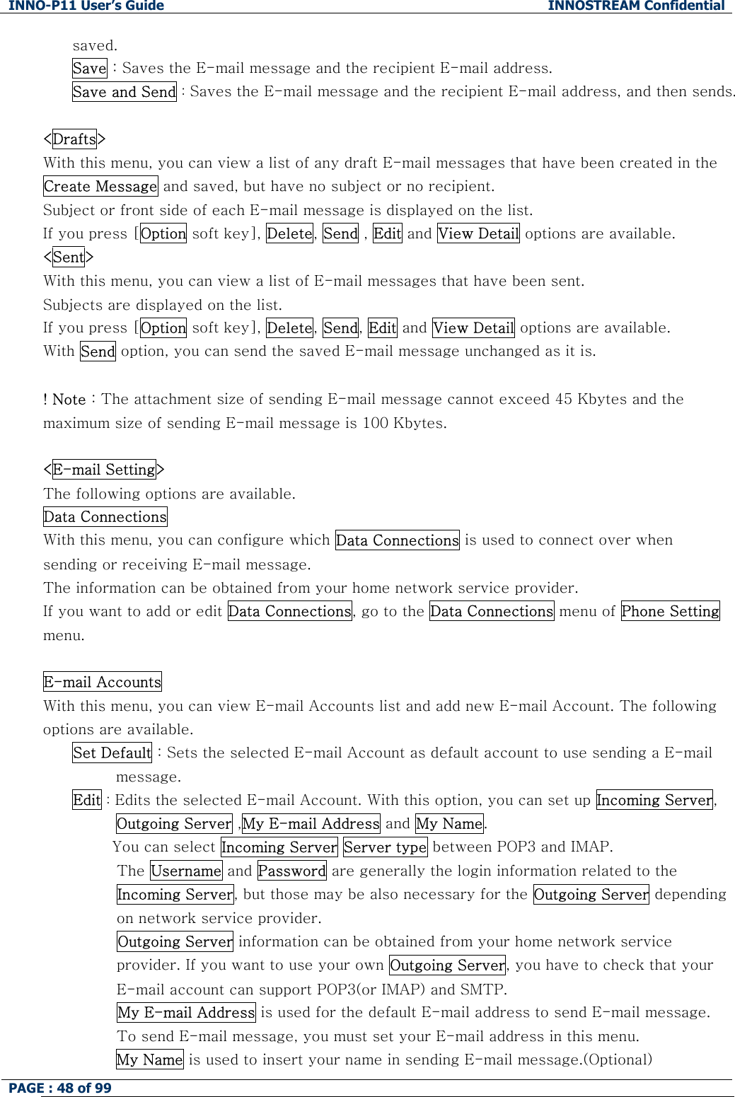INNO-P11 User&rsquo;s Guide  INNOSTREAM Confidential PAGE : 48 of 99    saved. Save : Saves the E-mail message and the recipient E-mail address.  Save and Send : Saves the E-mail message and the recipient E-mail address, and then sends.  <Drafts> With this menu, you can view a list of any draft E-mail messages that have been created in the Create Message and saved, but have no subject or no recipient. Subject or front side of each E-mail message is displayed on the list. If you press [Option soft key], Delete, Send , Edit and View Detail options are available. <Sent> With this menu, you can view a list of E-mail messages that have been sent. Subjects are displayed on the list. If you press [Option soft key], Delete, Send, Edit and View Detail options are available. With Send option, you can send the saved E-mail message unchanged as it is.  ! Note : The attachment size of sending E-mail message cannot exceed 45 Kbytes and the maximum size of sending E-mail message is 100 Kbytes.  <E-mail Setting> The following options are available. Data Connections  With this menu, you can configure which Data Connections is used to connect over when sending or receiving E-mail message. The information can be obtained from your home network service provider. If you want to add or edit Data Connections, go to the Data Connections menu of Phone Setting menu.  E-mail Accounts  With this menu, you can view E-mail Accounts list and add new E-mail Account. The following options are available. Set Default : Sets the selected E-mail Account as default account to use sending a E-mail message. Edit : Edits the selected E-mail Account. With this option, you can set up Incoming Server, Outgoing Server ,My E-mail Address and My Name.         You can select Incoming Server Server type between POP3 and IMAP.          The Username and Password are generally the login information related to the Incoming Server, but those may be also necessary for the Outgoing Server depending on network service provider.          Outgoing Server information can be obtained from your home network service provider. If you want to use your own Outgoing Server, you have to check that your E-mail account can support POP3(or IMAP) and SMTP.          My E-mail Address is used for the default E-mail address to send E-mail message. To send E-mail message, you must set your E-mail address in this menu. My Name is used to insert your name in sending E-mail message.(Optional) 