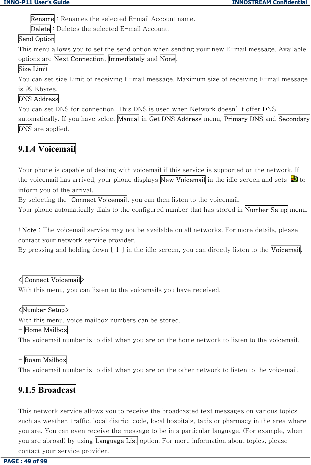 INNO-P11 User&rsquo;s Guide  INNOSTREAM Confidential PAGE : 49 of 99    Rename : Renames the selected E-mail Account name. Delete : Deletes the selected E-mail Account. Send Option  This menu allows you to set the send option when sending your new E-mail message. Available options are Next Connection, Immediately and None. Size Limit  You can set size Limit of receiving E-mail message. Maximum size of receiving E-mail message is 99 Kbytes. DNS Address  You can set DNS for connection. This DNS is used when Network doesn&rsquo; t offer DNS automatically. If you have select Manual in Get DNS Address menu, Primary DNS and Secondary DNS are applied.  9.1.4 Voicemail   Your phone is capable of dealing with voicemail if this service is supported on the network. If the voicemail has arrived, your phone displays New Voicemail in the idle screen and sets    to inform you of the arrival. By selecting the  Connect Voicemail, you can then listen to the voicemail. Your phone automatically dials to the configured number that has stored in Number Setup menu.  ! Note : The voicemail service may not be available on all networks. For more details, please contact your network service provider.  By pressing and holding down [ 1 ] in the idle screen, you can directly listen to the Voicemail.   < Connect Voicemail> With this menu, you can listen to the voicemails you have received.  <Number Setup> With this menu, voice mailbox numbers can be stored. - Home Mailbox The voicemail number is to dial when you are on the home network to listen to the voicemail.  - Roam Mailbox  The voicemail number is to dial when you are on the other network to listen to the voicemail.   9.1.5 Broadcast   This network service allows you to receive the broadcasted text messages on various topics such as weather, traffic, local district code, local hospitals, taxis or pharmacy in the area where you are. You can even receive the message to be in a particular language. (For example, when you are abroad) by using Language List option. For more information about topics, please contact your service provider. 