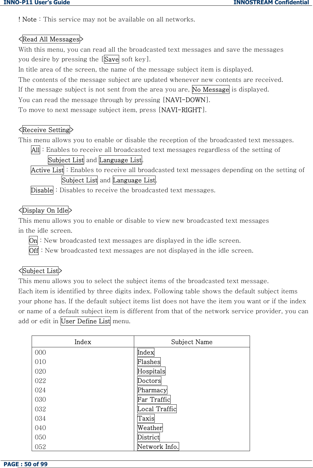 INNO-P11 User&rsquo;s Guide  INNOSTREAM Confidential PAGE : 50 of 99    ! Note : This service may not be available on all networks.  <Read All Messages> With this menu, you can read all the broadcasted text messages and save the messages  you desire by pressing the [Save soft key]. In title area of the screen, the name of the message subject item is displayed. The contents of the message subject are updated whenever new contents are received.  If the message subject is not sent from the area you are, No Message is displayed.  You can read the message through by pressing [NAVI-DOWN].  To move to next message subject item, press [NAVI-RIGHT].  <Receive Setting> This menu allows you to enable or disable the reception of the broadcasted text messages. All : Enables to receive all broadcasted text messages regardless of the setting of         Subject List and Language List. Active List : Enables to receive all broadcasted text messages depending on the setting of  Subject List and Language List. Disable : Disables to receive the broadcasted text messages.  <Display On Idle> This menu allows you to enable or disable to view new broadcasted text messages in the idle screen.      On : New broadcasted text messages are displayed in the idle screen.      Off : New broadcasted text messages are not displayed in the idle screen.  <Subject List> This menu allows you to select the subject items of the broadcasted text message. Each item is identified by three digits index. Following table shows the default subject items your phone has. If the default subject items list does not have the item you want or if the index or name of a default subject item is different from that of the network service provider, you can add or edit in User Define List menu.  Index  Subject Name 000 010 020 022 024 030 032 034 040 050 052 Index Flashes Hospitals Doctors Pharmacy Far Traffic Local Traffic Taxis Weather District Network Info. 