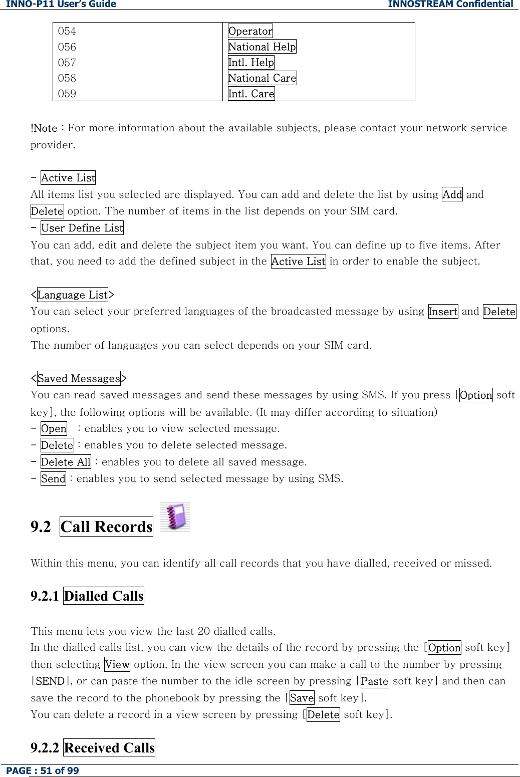 INNO-P11 User&rsquo;s Guide  INNOSTREAM Confidential PAGE : 51 of 99    054 056 057 058 059 Operator National Help Intl. Help National Care Intl. Care  !Note : For more information about the available subjects, please contact your network service provider.  - Active List All items list you selected are displayed. You can add and delete the list by using Add and Delete option. The number of items in the list depends on your SIM card. - User Define List  You can add, edit and delete the subject item you want. You can define up to five items. After that, you need to add the defined subject in the Active List in order to enable the subject.  <Language List> You can select your preferred languages of the broadcasted message by using Insert and Delete options. The number of languages you can select depends on your SIM card.  <Saved Messages> You can read saved messages and send these messages by using SMS. If you press [Option soft key], the following options will be available. (It may differ according to situation) - Open   : enables you to view selected message. - Delete : enables you to delete selected message. - Delete All : enables you to delete all saved message. - Send : enables you to send selected message by using SMS.  9.2  Call Records     Within this menu, you can identify all call records that you have dialled, received or missed.  9.2.1 Dialled Calls    This menu lets you view the last 20 dialled calls. In the dialled calls list, you can view the details of the record by pressing the [Option soft key] then selecting View option. In the view screen you can make a call to the number by pressing [SEND], or can paste the number to the idle screen by pressing [Paste soft key] and then can save the record to the phonebook by pressing the [Save soft key]. You can delete a record in a view screen by pressing [Delete soft key].  9.2.2 Received Calls   