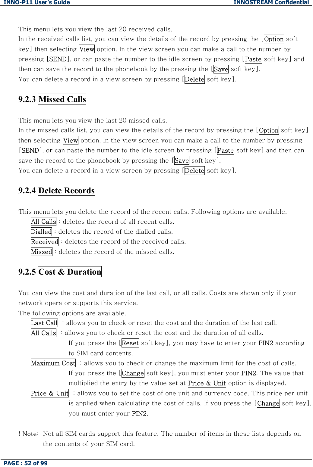 INNO-P11 User&rsquo;s Guide  INNOSTREAM Confidential PAGE : 52 of 99     This menu lets you view the last 20 received calls. In the received calls list, you can view the details of the record by pressing the [Option soft key] then selecting View option. In the view screen you can make a call to the number by pressing [SEND], or can paste the number to the idle screen by pressing [Paste soft key] and then can save the record to the phonebook by the pressing the [Save soft key]. You can delete a record in a view screen by pressing [Delete soft key].  9.2.3 Missed Calls    This menu lets you view the last 20 missed calls. In the missed calls list, you can view the details of the record by pressing the [Option soft key] then selecting View option. In the view screen you can make a call to the number by pressing [SEND], or can paste the number to the idle screen by pressing [Paste soft key] and then can save the record to the phonebook by pressing the [Save soft key]. You can delete a record in a view screen by pressing [Delete soft key].  9.2.4 Delete Records    This menu lets you delete the record of the recent calls. Following options are available. All Calls : deletes the record of all recent calls. Dialled : deletes the record of the dialled calls. Received : deletes the record of the received calls. Missed : deletes the record of the missed calls.  9.2.5 Cost &amp; Duration    You can view the cost and duration of the last call, or all calls. Costs are shown only if your network operator supports this service. The following options are available. Last Call  : allows you to check or reset the cost and the duration of the last call. All Calls  : allows you to check or reset the cost and the duration of all calls.  If you press the [Reset soft key], you may have to enter your PIN2 according to SIM card contents. Maximum Cost  : allows you to check or change the maximum limit for the cost of calls.  If you press the [Change soft key], you must enter your PIN2. The value that  multiplied the entry by the value set at Price &amp; Unit option is displayed. Price &amp; Unit  : allows you to set the cost of one unit and currency code. This price per unit  is applied when calculating the cost of calls. If you press the [Change soft key],  you must enter your PIN2.  ! Note:  Not all SIM cards support this feature. The number of items in these lists depends on the contents of your SIM card.  