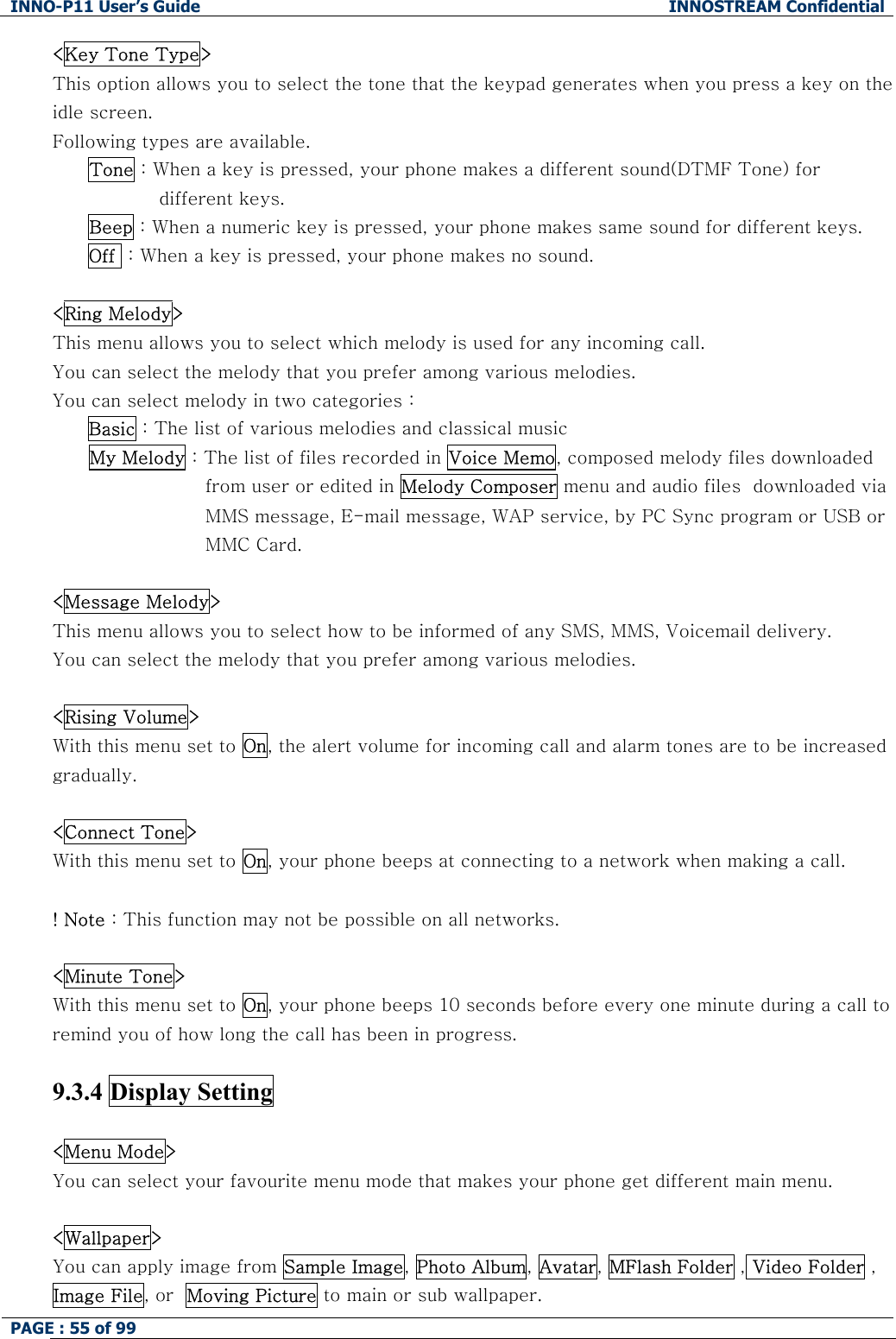 INNO-P11 User&rsquo;s Guide  INNOSTREAM Confidential PAGE : 55 of 99    <Key Tone Type> This option allows you to select the tone that the keypad generates when you press a key on the idle screen.   Following types are available. Tone : When a key is pressed, your phone makes a different sound(DTMF Tone) for different keys. Beep : When a numeric key is pressed, your phone makes same sound for different keys. Off  : When a key is pressed, your phone makes no sound.  <Ring Melody> This menu allows you to select which melody is used for any incoming call. You can select the melody that you prefer among various melodies. You can select melody in two categories :  Basic : The list of various melodies and classical music       My Melody : The list of files recorded in Voice Memo, composed melody files downloaded from user or edited in Melody Composer menu and audio files  downloaded via MMS message, E-mail message, WAP service, by PC Sync program or USB or MMC Card.  <Message Melody> This menu allows you to select how to be informed of any SMS, MMS, Voicemail delivery. You can select the melody that you prefer among various melodies.  <Rising Volume> With this menu set to On, the alert volume for incoming call and alarm tones are to be increased gradually.  <Connect Tone> With this menu set to On, your phone beeps at connecting to a network when making a call.  ! Note : This function may not be possible on all networks.  <Minute Tone> With this menu set to On, your phone beeps 10 seconds before every one minute during a call to remind you of how long the call has been in progress.  9.3.4 Display Setting    <Menu Mode> You can select your favourite menu mode that makes your phone get different main menu.  <Wallpaper> You can apply image from Sample Image, Photo Album, Avatar, MFlash Folder , Video Folder , Image File, or  Moving Picture to main or sub wallpaper. 