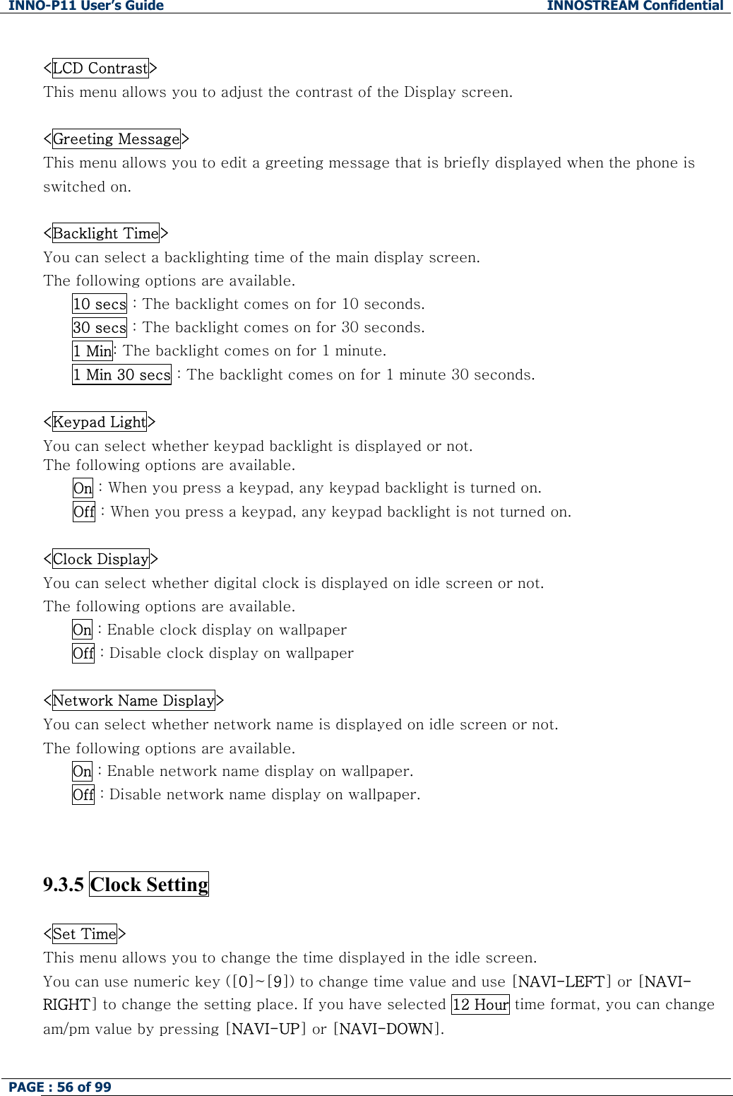 INNO-P11 User&rsquo;s Guide  INNOSTREAM Confidential PAGE : 56 of 99     <LCD Contrast> This menu allows you to adjust the contrast of the Display screen.  <Greeting Message> This menu allows you to edit a greeting message that is briefly displayed when the phone is switched on.  <Backlight Time> You can select a backlighting time of the main display screen. The following options are available. 10 secs : The backlight comes on for 10 seconds. 30 secs : The backlight comes on for 30 seconds. 1 Min: The backlight comes on for 1 minute. 1 Min 30 secs : The backlight comes on for 1 minute 30 seconds.  <Keypad Light> You can select whether keypad backlight is displayed or not. The following options are available.       On : When you press a keypad, any keypad backlight is turned on.       Off : When you press a keypad, any keypad backlight is not turned on.  <Clock Display> You can select whether digital clock is displayed on idle screen or not. The following options are available. On : Enable clock display on wallpaper Off : Disable clock display on wallpaper  <Network Name Display> You can select whether network name is displayed on idle screen or not. The following options are available. On : Enable network name display on wallpaper. Off : Disable network name display on wallpaper.    9.3.5 Clock Setting    <Set Time> This menu allows you to change the time displayed in the idle screen. You can use numeric key ([0]~[9]) to change time value and use [NAVI-LEFT] or [NAVI-RIGHT] to change the setting place. If you have selected 12 Hour time format, you can change am/pm value by pressing [NAVI-UP] or [NAVI-DOWN].  