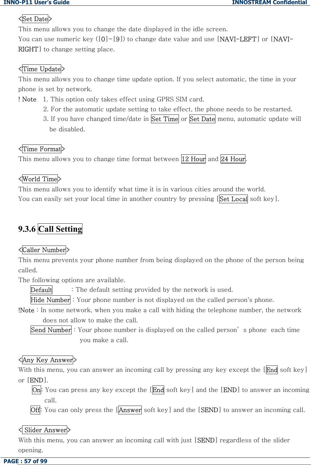 INNO-P11 User&rsquo;s Guide  INNOSTREAM Confidential PAGE : 57 of 99    <Set Date> This menu allows you to change the date displayed in the idle screen.  You can use numeric key ([0]~[9]) to change date value and use [NAVI-LEFT] or [NAVI-RIGHT] to change setting place.  <Time Update> This menu allows you to change time update option. If you select automatic, the time in your phone is set by network. ! Note   1. This option only takes effect using GPRS SIM card.  2. For the automatic update setting to take effect, the phone needs to be restarted. 3. If you have changed time/date in Set Time or Set Date menu, automatic update will be disabled.   <Time Format> This menu allows you to change time format between 12 Hour and 24 Hour.  <World Time> This menu allows you to identify what time it is in various cities around the world. You can easily set your local time in another country by pressing [Set Local soft key].   9.3.6 Call Setting    <Caller Number> This menu prevents your phone number from being displayed on the phone of the person being called. The following options are available. Default         : The default setting provided by the network is used. Hide Number : Your phone number is not displayed on the called person's phone. !Note : In some network, when you make a call with hiding the telephone number, the network does not allow to make the call. Send Number : Your phone number is displayed on the called person&rsquo; s phone  each time you make a call.   <Any Key Answer> With this menu, you can answer an incoming call by pressing any key except the [End soft key] or [END]. On: You can press any key except the [End soft key] and the [END] to answer an incoming call. Off: You can only press the [Answer soft key] and the [SEND] to answer an incoming call.  < Slider Answer> With this menu, you can answer an incoming call with just [SEND] regardless of the slider opening.  